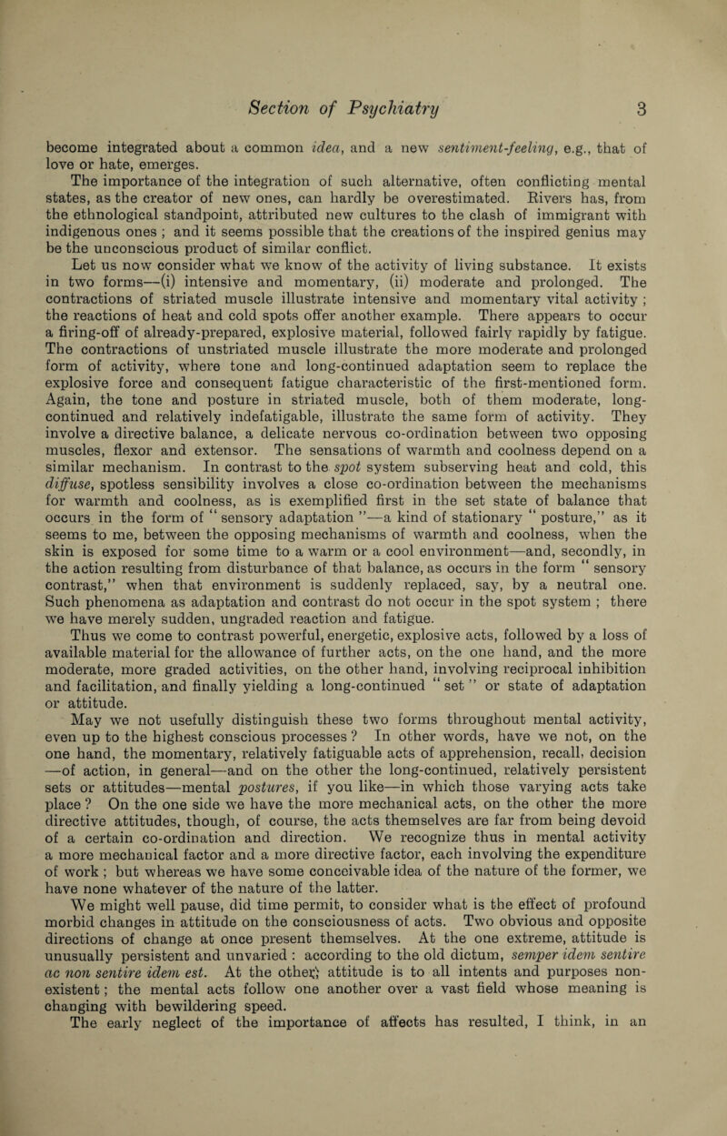 become integrated about a common idea, and a new sentiment-feeling, e.g., that of love or hate, emerges. The importance of the integration of such alternative, often conflictiug mental states, as the creator of new ones, can hardly be overestimated. Rivers has, from the ethnological standpoint, attributed new cultures to the clash of immigrant with indigenous ones ; and it seems possible that the creations of the inspired genius may be the unconscious product of similar conflict. Let us now consider what we know of the activity of living substance. It exists in two forms—(i) intensive and momentary, (ii) moderate and prolonged. The contractions of striated muscle illustrate intensive and momentary vital activity ; the reactions of heat and cold spots offer another example. There appears to occur a firing-off of already-prepared, explosive material, followed fairly rapidly by fatigue. The contractions of unstriated muscle illustrate the more moderate and prolonged form of activity, where tone and long-continued adaptation seem to replace the explosive force and consequent fatigue characteristic of the first-mentioned form. Again, the tone and posture in striated muscle, both of them moderate, long- continued and relatively indefatigable, illustrate the same form of activity. They involve a directive balance, a delicate nervous co-ordination between two opposing muscles, flexor and extensor. The sensations of warmth and coolness depend on a similar mechanism. In contrast to the spot system subserving heat and cold, this diffuse, spotless sensibility involves a close co-ordination between the mechanisms for warmth and coolness, as is exemplified first in the set state of balance that occurs in the form of “sensory adaptation ”—a kind of stationary “ posture,” as it seems to me, between the opposing mechanisms of warmth and coolness, when the skin is exposed for some time to a warm or a cool environment—and, secondly, in the action resulting from disturbance of that balance, as occurs in the form “ sensory contrast,” when that environment is suddenly replaced, say, by a neutral one. Such phenomena as adaptation and contrast do not occur in the spot system ; there we have merely sudden, ungraded reaction and fatigue. Thus we come to contrast powerful, energetic, explosive acts, followed by a loss of available material for the allowance of further acts, on the one hand, and the more moderate, more graded activities, on the other hand, involving reciprocal inhibition and facilitation, and finally yielding a long-continued “ set ” or state of adaptation or attitude. May we not usefully distinguish these two forms throughout mental activity, even up to the highest conscious processes ? In other words, have we not, on the one hand, the momentary, relatively fatiguable acts of apprehension, recall, decision —of action, in general—and on the other the long-continued, relatively persistent sets or attitudes—mental postures, if you like—in which those varying acts take place ? On the one side we have the more mechanical acts, on the other the more directive attitudes, though, of course, the acts themselves are far from being devoid of a certain co-ordination and direction. We recognize thus in mental activity a more mechanical factor and a more directive factor, each involving the expenditure of work ; but whereas we have some conceivable idea of the nature of the former, we have none whatever of the nature of the latter. We might well pause, did time permit, to consider what is the effect of profound morbid changes in attitude on the consciousness of acts. Two obvious and opposite directions of change at once present themselves. At the one extreme, attitude is unusually persistent and unvaried : according to the old dictum, semper idem sentire ac non sentire idem est. At the othe^ attitude is to all intents and purposes non¬ existent ; the mental acts follow one another over a vast field whose meaning is changing with bewildering speed. The early neglect of the importance of affects has resulted, I think, in an