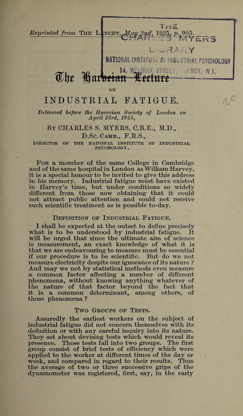 Reprinted from The L ncet ,Jf,ay2v4, ~T EL ‘ 19j4, P..905, f&Mt Har NATIONAL IN! U' \ ^ MY LKb Library itlTUL: ft INDUSTRIAL PSYCHOLOGY J3ECK STREET TOON*, UUIilU p ON INDUSTRIAL FATIGUE. Delivered before the Haroeian Society of London on April 23rd, 1925, By CHARLES S. MYERS, C.B.E., M.D., D.Sc. Camb., F.R.S., DIRECTOR OF THE NATIONAL INSTITUTE OF INDUSTRIAL PS Y CHOLOG Y. For a member of the same College in Cambridge and of the same hospital in London as William Harvey, it is a special honour to be invited to give this address in his memory. Industrial fatigue must have existed in Harvey’s time, but under conditions so widely different from those now obtaining that it could not attract public attention and could not receive such scientific treatment as is possible to-day. Definition of Industrial Fatigue. I shall be expected at the outset to define precisely what is to be understood by industrial fatigue. It will be urged that since the ultimate aim of science is measurement, an exact knowledge of what it is that we are endeavouring to measure must be essential if our procedure is to be scientific. But do we not measure electricity despite our ignorance of its nature ? And may we not by statistical methods even measure a common factor affecting a number of different phenomena, without knowing anything whatever of the nature of that factor beyond the fact that it is a common determinant, among others, of those phenomena ? Two Groups of Tests. Assuredly the earliest workers on the subject of industrial fatigue did not concern themselves with its definition or with any careful inquiry into its nature. They set about devising tests which would reveal its presence. Those tests fall into two groups. The first group consist of brief tests of efficiency which were applied to the worker at different times of the day or week, and compared in regard to their results. Thus the average of two or three successive grips of the dynamometer was registered, first, say, in the early