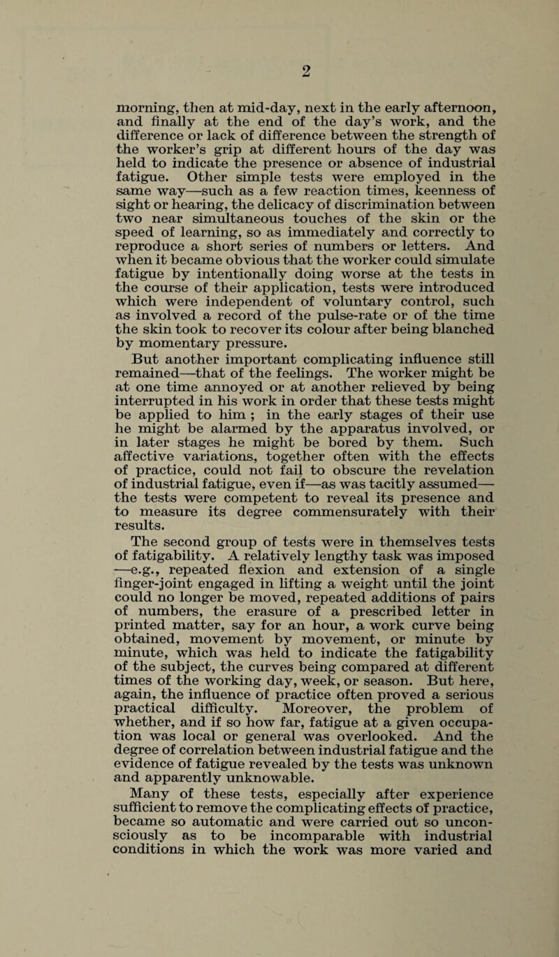 morning, then at mid-day, next in the early afternoon, and finally at the end of the day’s work, and the difference or lack of difference between the strength of the worker’s grip at different hours of the day was held to indicate the presence or absence of industrial fatigue. Other simple tests were employed in the same way—such as a few reaction times, keenness of sight or hearing, the delicacy of discrimination between two near simultaneous touches of the skin or the speed of learning, so as immediately and correctly to reproduce a short series of numbers or letters. And when it became obvious that the worker could simulate fatigue by intentionally doing worse at the tests in the course of their application, tests were introduced which were independent of voluntary control, such as involved a record of the pulse-rate or of the time the skin took to recover its colour after being blanched by momentary pressure. But another important complicating influence still remained—that of the feelings. The worker might be at one time annoyed or at another relieved by being interrupted in his work in order that these tests might be applied to him ; in the early stages of their use he might be alarmed by the apparatus involved, or in later stages he might be bored by them. Such affective variations, together often with the effects of practice, could not fail to obscure the revelation of industrial fatigue, even if—as was tacitly assumed— the tests were competent to reveal its presence and to measure its degree commensurately with their results. The second group of tests were in themselves tests of fatigability. A relatively lengthy task was imposed —e.g., repeated flexion and extension of a single finger-joint engaged in lifting a weight until the joint could no longer be moved, repeated additions of pairs of numbers, the erasure of a prescribed letter in printed matter, say for an hour, a work curve being obtained, movement by movement, or minute by minute, which was held to indicate the fatigability of the subject, the curves being compared at different times of the working day, week, or season. But here, again, the influence of practice often proved a serious practical difficulty. Moreover, the problem of whether, and if so how far, fatigue at a given occupa¬ tion was local or general was overlooked. And the degree of correlation between industrial fatigue and the evidence of fatigue revealed by the tests was unknown and apparently unknowable. Many of these tests, especially after experience sufficient to remove the complicating effects of practice, became so automatic and were carried out so uncon¬ sciously as to be incomparable with industrial conditions in which the work was more varied and