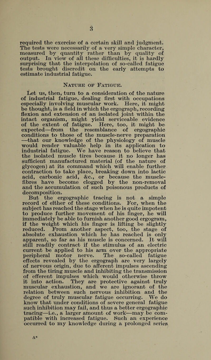 required the exercise of a certain skill and judgment. The tests were necessarily of a very simple character, measured by quantity rather than by quality of output. In view of all these difficulties, it is hardly surprising that the interpolation of so-called fatigue tests brought discredit on the early attempts to estimate industrial fatigue. Nature of Fatigue. Let us, then, turn to a consideration of the nature of industrial fatigue, dealing first with occupations especially involving muscular work. Here, it might be thought, is a field in which the ergograph, recording flexion and extension of an isolated joint within the intact organism, might yield serviceable evidence of the extent of fatigue. Here, too, it might be expected—from the resemblance of ergographic conditions to those of the muscle-nerve preparation —that our knowledge of the physiology of muscle would render valuable help in its application to industrial fatigue. We have reason to believe that the isolated muscle tires because it no longer has sufficient manufactured material (of the nature of glycogen) at its command which will enable further contraction to take place, breaking down into lactic acid, carbonic acid, &c., or because the muscle- fibres have become clogged by the non-removal and the accumulation of such poisonous products of decomposition. But the ergographic tracing is not a simple record of either of these conditions. For, when the subject has reached the stage when he is quite impotent to produce further movement of his finger, he will immediately be able to furnish another good ergogram, if the weight which his finger is lifting be slightly reduced. From another aspect, too, the stage of absolute exhaustion which he has reached is only apparent, so far as his muscle is concerned. It will still readily contract if the stimulus of an electric current be applied to his arm over the appropriate peripheral motor nerve. The so-called fatigue effects revealed by the ergograph are very largely of nervous origin, due to afferent impulses ascending from the tiring muscle and inhibiting the transmission of efferent impulses which would otherwise throw it into action. They are protective against truly muscular exhaustion, and we are ignorant of the relation between such nervous inhibition and the degree of truly muscular fatigue occurring. We do know that under conditions of severe general fatigue such inhibition may fail, and thus a better ergographic tracing—i.e., a larger amount of work—may be com¬ patible with increased fatigue. Such an experience occurred to my knowledge during a prolonged series