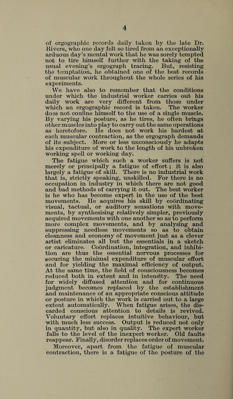 of ergographic records daily taken by the late Dr. liivers, who one day felt so tired from an exceptionally arduous day’s mental work that he was sorely tempted not to tire himself further with the taking of the usual evening’s ergograph tracing. But, resisting the temptation, he obtained one of the best records of muscular work throughout the whole series of his experiments. We have also to remember that the conditions under which the industrial worker carries out his daily work are very different from those under which an ergographic record is taken. The worker does not confine himself to the use of a single muscle. By varying his posture, as he tires, he often brings other muscles into play to carry out the same operations as heretofore. He does not work his hardest at each muscular contraction, as the ergograph demands of its subject. More or less unconsciously he adapts his expenditure of work to the length of his unbroken working spell or working day. The fatigue which such a worker suffers is not merely or principally a fatigue of effort ; it is also largely a fatigue of skill. There is no industrial work that is, strictly speaking, unskilled. For there is no occupation in industry in which there are not good and bad methods of carrying it out. The best worker is he who has become expert in the use of the best movements. He acquires his skill by coordinating visual, tactual, or auditory sensations with move¬ ments, by synthesising relatively simpler, previously acquired movements with one another so as to perform more complex movements, and by analysing and suppressing needless movements so as to obtain cleanness and economy of movement just as a clever artist eliminates all but the essentials in a sketch or caricature. Coordination, integration, and inhibi¬ tion are thus the essential nervous processes for securing the minimal expenditure of muscular effort and for yielding the maximal efficiency of output. At the same time, the field of consciousness becomes reduced both in extent and in intensity. The need for widely diffused attention and for continuous judgment becomes replaced by the establishment and maintenance of an appropriate conscious attitude or posture in which the work is carried out to a large extent automatically. When fatigue arises, the dis¬ carded conscious attention to details is revived. Voluntary effort replaces intuitive behaviour, but with much less success. Output is reduced not only in quantity, but also in quality. The expert worker falls to the level of the inexpert worker. Old faults reappear. Finally, disorder replaces order of movement. Moreover, apart from the fatigue of muscular contraction, there is a fatigue of the posture of the