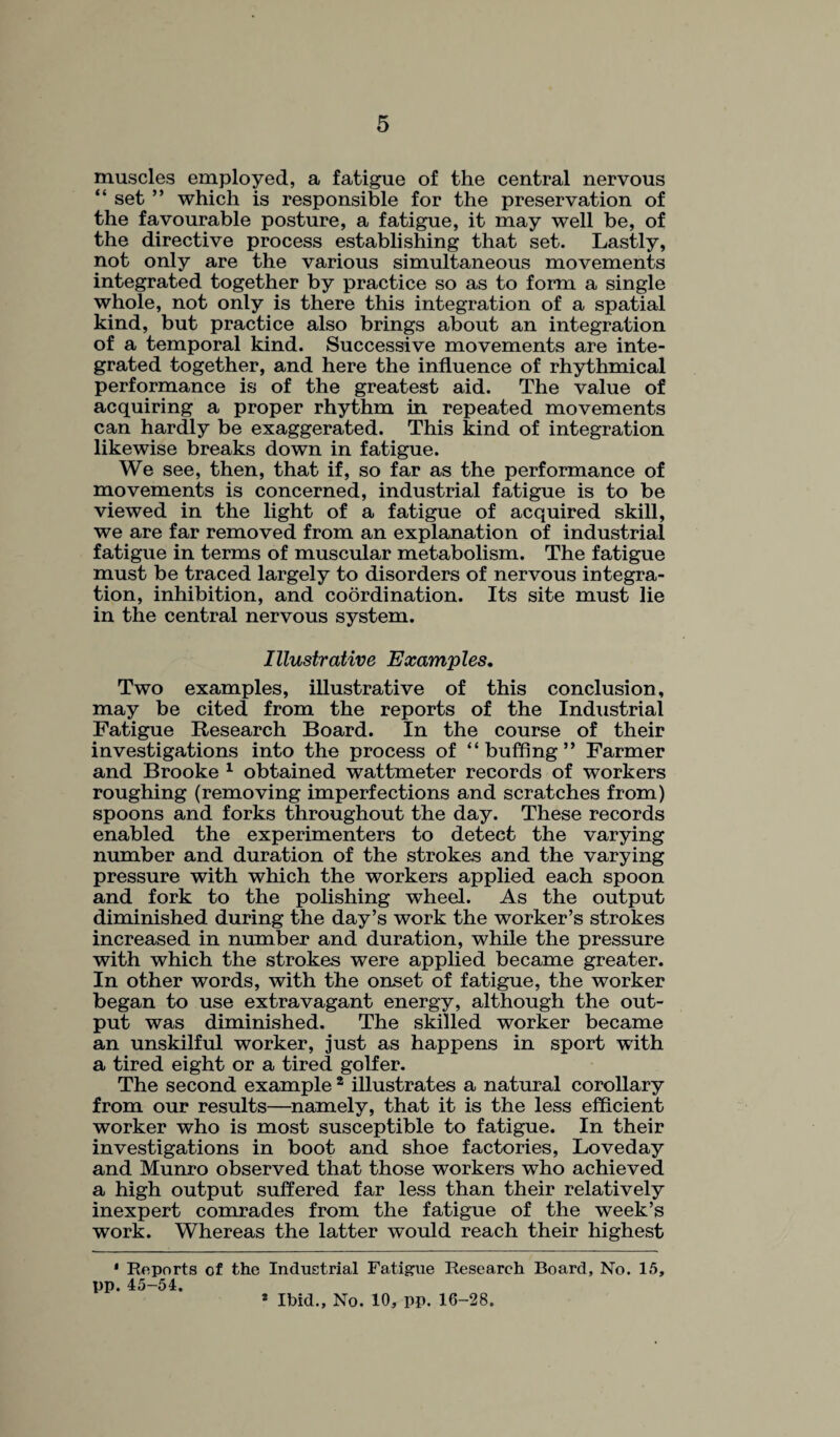 muscles employed, a fatigue of the central nervous “ set ” which is responsible for the preservation of the favourable posture, a fatigue, it may well be, of the directive process establishing that set. Lastly, not only are the various simultaneous movements integrated together by practice so as to form a single whole, not only is there this integration of a spatial kind, but practice also brings about an integration of a temporal kind. Successive movements are inte¬ grated together, and here the influence of rhythmical performance is of the greatest aid. The value of acquiring a proper rhythm in repeated movements can hardly be exaggerated. This kind of integration likewise breaks down in fatigue. We see, then, that if, so far as the performance of movements is concerned, industrial fatigue is to be viewed in the light of a fatigue of acquired skill, we are far removed from an explanation of industrial fatigue in terms of muscular metabolism. The fatigue must be traced largely to disorders of nervous integra¬ tion, inhibition, and coordination. Its site must lie in the central nervous system. Illustrative Examples. Two examples, illustrative of this conclusion, may be cited from the reports of the Industrial Fatigue Research Board. In the course of their investigations into the process of “buffing” Farmer and Brooke 1 obtained wattmeter records of workers roughing (removing imperfections and scratches from) spoons and forks throughout the day. These records enabled the experimenters to detect the varying number and duration of the strokes and the varying pressure with which the workers applied each spoon and fork to the polishing wheel. As the output diminished during the day’s work the worker’s strokes increased in number and duration, while the pressure with which the strokes were applied became greater. In other words, with the onset of fatigue, the worker began to use extravagant energy, although the out¬ put was diminished. The skilled worker became an unskilful worker, just as happens in sport with a tired eight or a tired golfer. The second example 2 illustrates a natural corollary from our results—namely, that it is the less efficient worker who is most susceptible to fatigue. In their investigations in boot and shoe factories, Loveday and Munro observed that those workers who achieved a high output suffered far less than their relatively inexpert comrades from the fatigue of the week’s work. Whereas the latter would reach their highest 1 Reports of the Industrial Fatigue Research Board, No. 15, pp. 45-54. s Ibid., No. 10, pp. 16-28.