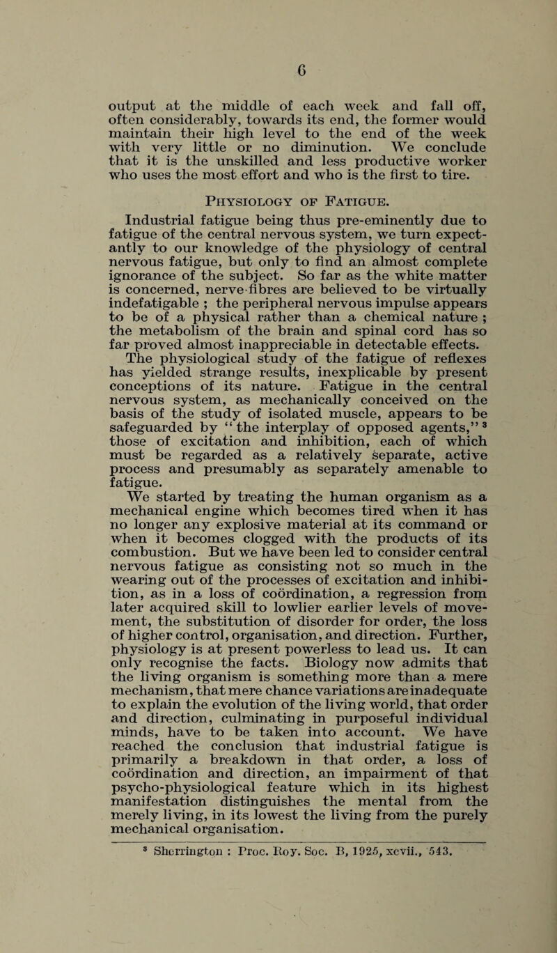output at the middle of each week and fall off, often considerably, towards its end, the former would maintain their high level to the end of the week with very little or no diminution. We conclude that it is the unskilled and less productive worker who uses the most effort and who is the first to tire. Physiology of Fatigue. Industrial fatigue being thus pre-eminently due to fatigue of the central nervous system, we turn expect¬ antly to our knowledge of the physiology of central nervous fatigue, but only to find an almost complete ignorance of the subject. So far as the white matter is concerned, nerve fibres are believed to be virtually indefatigable ; the peripheral nervous impulse appears to be of a physical rather than a chemical nature ; the metabolism of the brain and spinal cord has so far proved almost inappreciable in detectable effects. The physiological study of the fatigue of reflexes has yielded strange results, inexplicable by present conceptions of its nature. Fatigue in the central nervous system, as mechanically conceived on the basis of the study of isolated muscle, appears to be safeguarded by “the interplay of opposed agents,” 3 those of excitation and inhibition, each of which must be regarded as a relatively separate, active process and presumably as separately amenable to fatigue. We started by treating the human organism as a mechanical engine which becomes tired when it has no longer any explosive material at its command or when it becomes clogged with the products of its combustion. But we have been led to consider central nervous fatigue as consisting not so much in the wearing out of the processes of excitation and inhibi¬ tion, as in a loss of coordination, a regression from later acquired skill to lowlier earlier levels of move¬ ment, the substitution of disorder for order, the loss of higher control, organisation, and direction. Further, physiology is at present powerless to lead us. It can only recognise the facts. Biology now admits that the living organism is something more than a mere mechanism, that mere chance variations are inadequate to explain the evolution of the living world, that order and direction, culminating in purposeful individual minds, have to be taken into account. We have reached the conclusion that industrial fatigue is primarily a breakdown in that order, a loss of coordination and direction, an impairment of that psycho-physiological feature which in its highest manifestation distinguishes the mental from the merely living, in its lowest the living from the purely mechanical organisation. 3 Sherrington : Proe. Hoy. Soc. B, 1925, xcvii., 543.