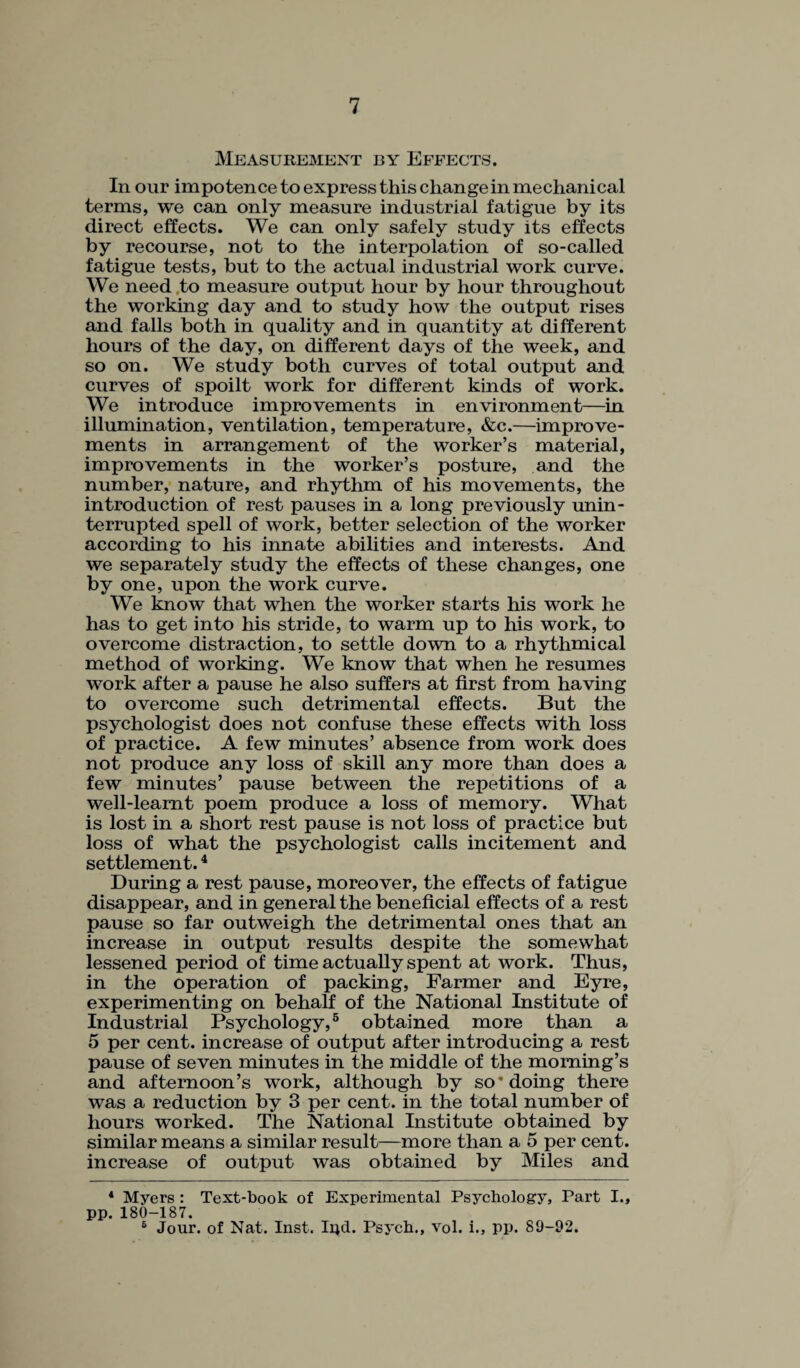 Measurement by Effects. In our impotence to express this change in mechanical terms, we can only measure industrial fatigue by its direct effects. We can only safely study its effects by recourse, not to the interpolation of so-called fatigue tests, but to the actual industrial work curve. We need to measure output hour by hour throughout the working day and to study how the output rises and falls both in quality and in quantity at different hours of the day, on different days of the week, and so on. We study both curves of total output and curves of spoilt work for different kinds of work. We introduce improvements in environment—in illumination, ventilation, temperature, &c.—improve¬ ments in arrangement of the worker’s material, improvements in the worker’s posture, and the number, nature, and rhythm of his movements, the introduction of rest pauses in a long previously unin¬ terrupted spell of work, better selection of the worker according to his innate abilities and interests. And we separately study the effects of these changes, one by one, upon the work curve. We know that when the worker starts his work he has to get into his stride, to warm up to his work, to overcome distraction, to settle down to a rhythmical method of working. We know that when he resumes work after a pause he also suffers at first from having to overcome such detrimental effects. But the psychologist does not confuse these effects with loss of practice. A few minutes’ absence from work does not produce any loss of skill any more than does a few minutes’ pause between the repetitions of a well-leamt poem produce a loss of memory. What is lost in a short rest pause is not loss of practice but loss of what the psychologist calls incitement and settlement.4 During a rest pause, moreover, the effects of fatigue disappear, and in general the beneficial effects of a rest pause so far outweigh the detrimental ones that an increase in output results despite the somewhat lessened period of time actually spent at work. Thus, in the operation of packing, Farmer and Eyre, experimenting on behalf of the National Institute of Industrial Psychology,5 6 obtained more than a 5 per cent, increase of output after introducing a rest pause of seven minutes in the middle of the morning’s and afternoon’s work, although by so* doing there was a reduction by 3 per cent, in the total number of hours worked. The National Institute obtained by similar means a similar result—more than a 5 per cent, increase of output was obtained by Miles and 4 Myers : Text-book of Experimental Psychology, Part I., pp. 180-187. 6 Jour, of Nat. Inst. Irid. Psych., vol. i., pp. 89-92.