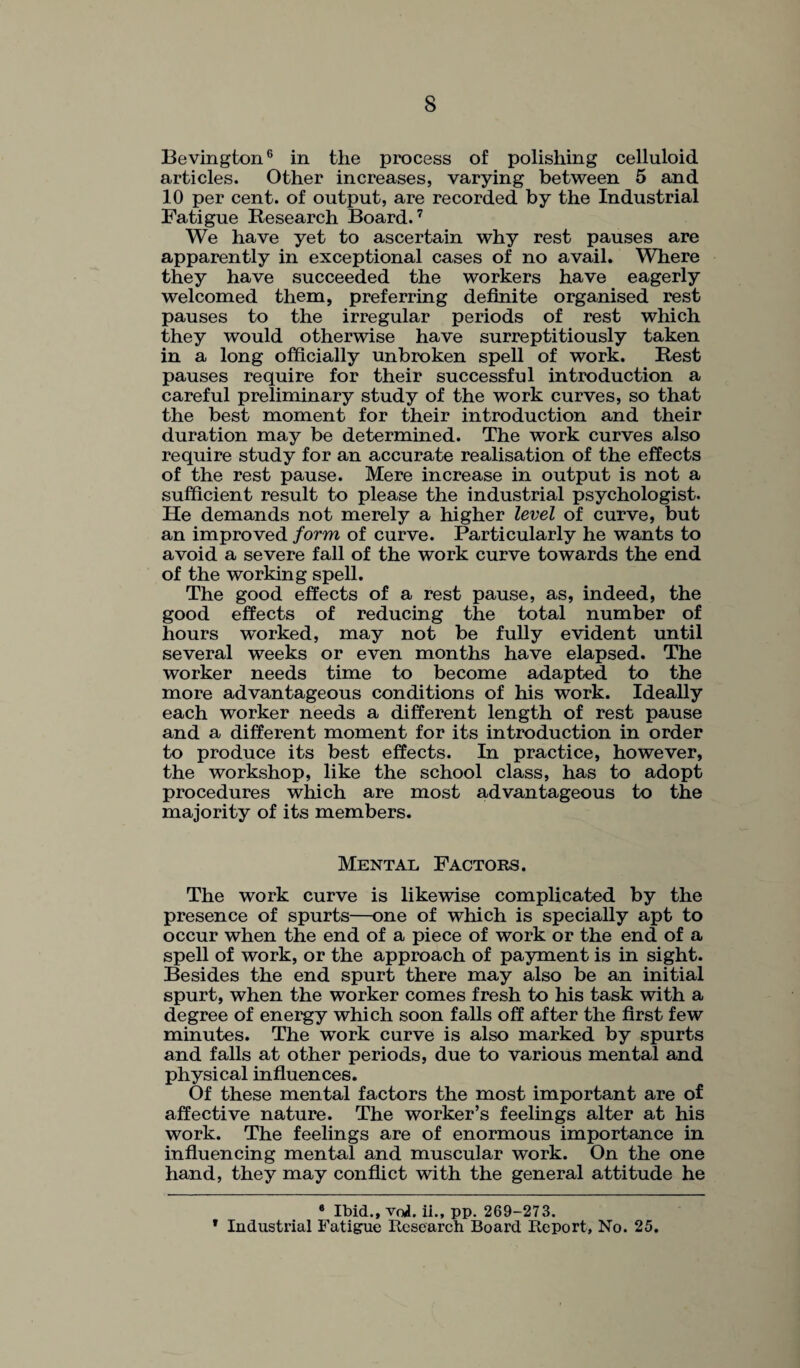 Bevington6 in the process of polishing celluloid articles. Other increases, varying between 5 and 10 per cent, of output, are recorded by the Industrial Fatigue Research Board.7 We have yet to ascertain why rest pauses are apparently in exceptional cases of no avail. Where they have succeeded the workers have eagerly welcomed them, preferring definite organised rest pauses to the irregular periods of rest which they would otherwise have surreptitiously taken in a long officially unbroken spell of work. Rest pauses require for their successful introduction a careful preliminary study of the work curves, so that the best moment for their introduction and their duration may be determined. The work curves also require study for an accurate realisation of the effects of the rest pause. Mere increase in output is not a sufficient result to please the industrial psychologist. He demands not merely a higher level of curve, but an improved form of curve. Particularly he wants to avoid a severe fall of the work curve towards the end of the working spell. The good effects of a rest pause, as, indeed, the good effects of reducing the total number of hours worked, may not be fully evident until several weeks or even months have elapsed. The worker needs time to become adapted to the more advantageous conditions of his work. Ideally each worker needs a different length of rest pause and a different moment for its introduction in order to produce its best effects. In practice, however, the workshop, like the school class, has to adopt procedures which are most advantageous to the majority of its members. Mental Factors. The work curve is likewise complicated by the presence of spurts—one of which is specially apt to occur when the end of a piece of work or the end of a spell of work, or the approach of payment is in sight. Besides the end spurt there may also be an initial spurt, when the worker comes fresh to his task with a degree of energy which soon falls off after the first few minutes. The work curve is also marked by spurts and falls at other periods, due to various mental and physical influences. Of these mental factors the most important are of affective nature. The worker’s feelings alter at his work. The feelings are of enormous importance in influencing mental and muscular work. On the one hand, they may conflict with the general attitude he 6 Ibid., vrJ. ii., pp. 269-273. * Industrial Fatigue Research Board Report, No. 25.