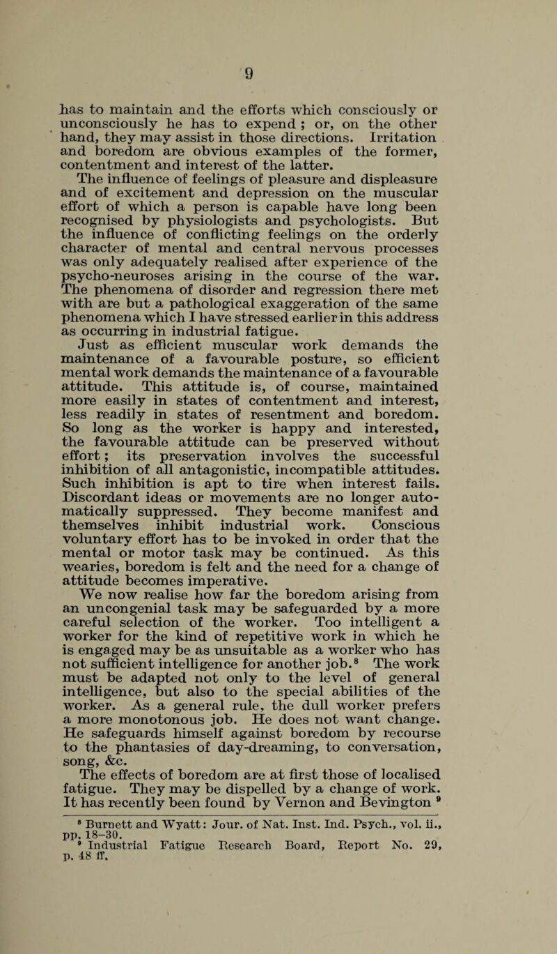 has to maintain and the efforts which consciously or unconsciously he has to expend ; or, on the other hand, they may assist in those directions. Irritation and boredom are obvious examples of the former, contentment and interest of the latter. The influence of feelings of pleasure and displeasure and of excitement and depression on the muscular effort of which a person is capable have long been recognised by physiologists and psychologists. But the influence of conflicting feelings on the orderly character of mental and central nervous processes was only adequately realised after experience of the psycho-neuroses arising in the course of the war. The phenomena of disorder and regression there met with are but a pathological exaggeration of the same phenomena which I have stressed earlier in this address as occurring in industrial fatigue. Just as efficient muscular work demands the maintenance of a favourable posture, so efficient mental work demands the maintenance of a favourable attitude. This attitude is, of course, maintained more easily in states of contentment and interest, less readily in states of resentment and boredom. So long as the worker is happy and interested, the favourable attitude can be preserved without effort; its preservation involves the successful inhibition of all antagonistic, incompatible attitudes. Such inhibition is apt to tire when interest fails. Discordant ideas or movements are no longer auto¬ matically suppressed. They become manifest and themselves inhibit industrial work. Conscious voluntary effort has to be invoked in order that the mental or motor task may be continued. As this wearies, boredom is felt and the need for a change of attitude becomes imperative. We now realise how far the boredom arising from an uncongenial task may be safeguarded by a more careful selection of the worker. Too intelligent a worker for the kind of repetitive work in which he is engaged may be as unsuitable as a worker who has not sufficient intelligence for another job.* * 8 The work must be adapted not only to the level of general intelligence, but also to the special abilities of the worker. As a general rule, the dull worker prefers a more monotonous job. He does not want change. He safeguards himself against boredom by recourse to the phantasies of day-dreaming, to conversation, song, &c. The effects of boredom are at first those of localised fatigue. They may be dispelled by a change of work. It has recently been found by Vernon and Bevington 9 8 Burnett and Wyatt: Jour, of Nat. Inst. Ind. Psych., vol. ii., pp. 18-30. 8 Industrial Fatigue Research Board, Report No. 29, p. 48 if.