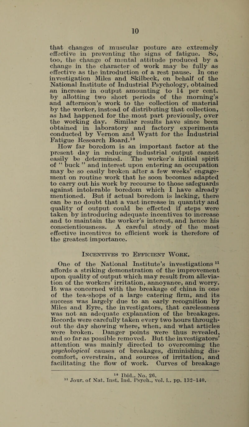 that changes of muscular posture are extremely effective in preventing the signs of fatigue. So, too, the change of mental attitude produced by a change in the character of work may be fully as effective as the introduction of a rest pause. In one investigation Miles and Skilbeck, on behalf of the National Institute of Industrial Psychology, obtained an increase in output amounting to 14 per cent, by allotting two short periods of the morning’s and afternoon’s work to the collection of material by the worker, instead of distributing that collection, as had happened for the most part previously, over the working day. Similar results have since been obtained in laboratory and factory experiments conducted by Vernon and Wyatt for the Industrial Fatigue Research Board.10 How far boredom is an important factor at the present day in reducing industrial output cannot easily be determined. The worker’s initial spirit of “ buck ” and interest upon entering an occupation may be so easily broken after a few weeks’ engage¬ ment on routine work that he soon becomes adapted to carry out his work by recourse to those safeguards against intolerable boredom which I have already mentioned. But if actual boredom is lacking, there can be no doubt that a vast increase in quantity and quality of output could be effected if steps were taken by introducing adequate incentives to increase and to maintain the worker’s interest, and hence his conscientiousness. A careful study of the most effective incentives to efficient work is therefore of the greatest importance. Incentives to Efficient Work. One of the National Institute’s investigations11 affords a striking demonstration of the improvement upon quality of output which may result from allevia¬ tion of the workers’ irritation, annoyance, and worry. It was concerned with the breakage of china in one of the tea-shops of a large catering firm, and its success was largely due to an early recognition by Miles and Eyre, the investigators, that carelessness was not an adequate explanation of the breakages. Records were carefully taken every two hours through¬ out the day showing where, when, and what articles were broken. Danger points were thus revealed, and so far as possible removed. But the investigators’ attention was mainly directed to overcoming the psychological causes of breakages, diminishing dis¬ comfort, overstrain, and sources of irritation, and facilitating the flow of work. Curves of breakage 10 Ibid.. No. 2G. 11 Jour, of Nat. Inst. Ind. Psych., vol. i.. pp. 132-140.