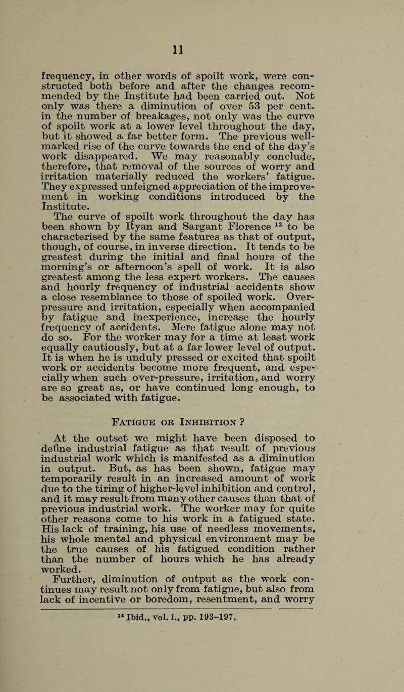 frequency, in other words of spoilt work, were con¬ structed both before and after the changes recom¬ mended by the Institute had been carried out. Not only was there a diminution of over 53 per cent, in the number of breakages, not only was the curve of spoilt work at a lower level throughout the day, but it showed a far better form. The previous well- marked rise of the curve towards the end of the day’s work disappeared. We may reasonably conclude, therefore, that removal of the sources of worry and irritation materially reduced the workers’ fatigue. They expressed unfeigned appreciation of the improve¬ ment in working conditions introduced by the Institute. The curve of spoilt work throughout the day has been shown by Ryan and Sargant Florence 12 to be characterised by the same features as that of output, though, of course, in inverse direction. It tends to be greatest during the initial and final hours of the morning’s or afternoon’s spell of work. It is also greatest among the less expert workers. The causes and hourly frequency of industrial accidents show a close resemblance to those of spoiled work. Over¬ pressure and irritation, especially when accompanied by fatigue and inexperience, increase the hourly frequency of accidents. Mere fatigue alone may not do so. For the worker may for a time at least work equally cautiously, but at a far lower level of output. It is when he is unduly pressed or excited that spoilt work or accidents become more frequent, and espe-' ciallywhen such over-pressure, irritation, and worry are so great as, or have continued long enough, to be associated with fatigue. Fatigue or Inhibition ? At the outset we might have been disposed to define industrial fatigue as that result of previous industrial work which is manifested as a diminution in output. But, as has been shown, fatigue may temporarily result in an increased amount of work due to the tiring of higher-level inhibition and control, and it may result from many other causes than that of previous industrial work. The worker may for quite other reasons come to his work in a fatigued state. His lack of training, his use of needless movements, his whole mental and physical environment may be the true causes of his fatigued condition rather than the number of hours which he has already worked. Further, diminution of output as the work con¬ tinues may result not only from fatigue, but also from lack of incentive or boredom, resentment, and worry