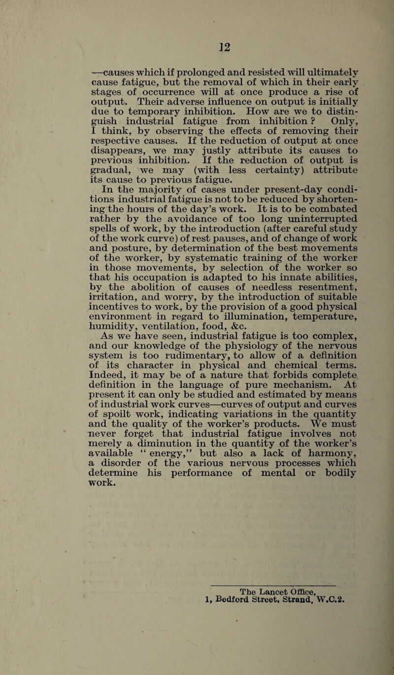 —causes which if prolonged and resisted will ultimately cause fatigue, but the removal of which in their early stages of occurrence will at once produce a rise of output. Their adverse influence on output is initially due to temporary inhibition. How are we to distin¬ guish industrial fatigue from inhibition ? Only, I think, by observing the effects of removing their respective causes. If the reduction of output at once disappears, we may justly attribute its causes to previous inhibition. If the reduction of output is gradual, we may (with less certainty) attribute its cause to previous fatigue. In the majority of cases under present-day condi¬ tions industrial fatigue is not to be reduced by shorten¬ ing the hours of the day’s work. It is to be combated rather by the avoidance of too long uninterrupted spells of work, by the introduction (after careful study of the work curve) of rest pauses, and of change of work and posture, by determination of the best movements of the worker, by systematic training of the worker in those movements, by selection of the worker so that his occupation is adapted to his innate abilities, by the abolition of causes of needless resentment, irritation, and worry, by the introduction of suitable incentives to work, by the provision of a good physical environment in regard to illumination, temperature, humidity, ventilation, food, &c. As we have seen, industrial fatigue is too complex, and our knowledge of the physiology of the nervous system is too rudimentary, to allow of a definition of its character in physical and chemical terms. Indeed, it may be of a nature that forbids complete definition in the language of pure mechanism. At present it can only be studied and estimated by means of industrial work curves—curves of output and curves of spoilt work, indicating variations in the quantity and the quality of the worker’s products. We must never forget that industrial fatigue involves not merely a diminution in the quantity of the worker’s available “ energy,” but also a lack of harmony, a disorder of the various nervous processes which determine his performance of mental or bodily work. The Lancet Office, X, Bedford Street, Strand, W.C.2.