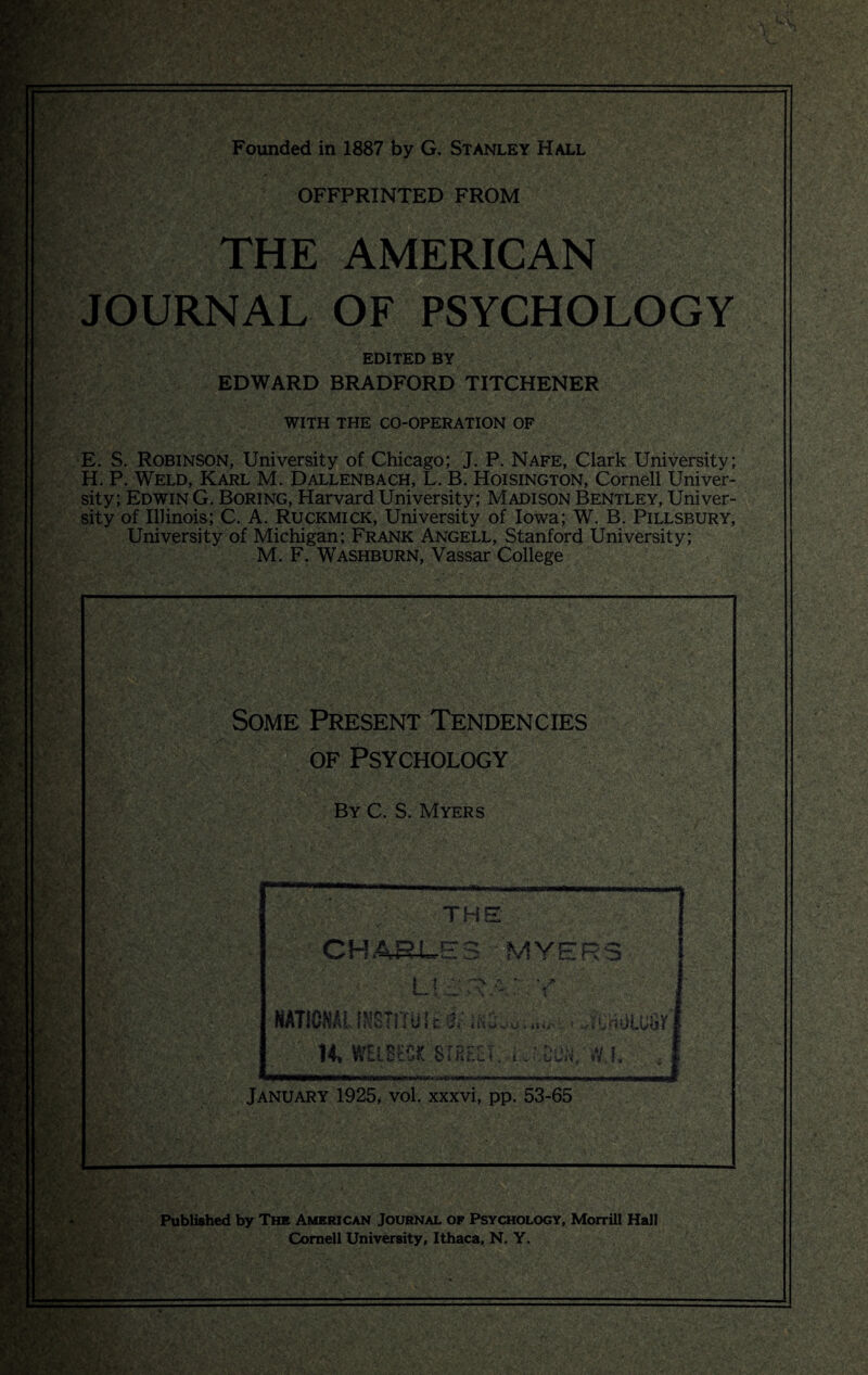 Founded in 1887 by G. Stanley Hall OFFPRINTED FROM THE AMERICAN JOURNAL OF PSYCHOLOGY EDITED BY EDWARD BRADFORD TITCHENER WITH THE CO-OPERATION OF E. S. Robinson, University of Chicago; J. P. Nafe, Clark University; H. P. Weld, Karl M. Dallenbach, L. B. Hoisington, Cornell Univer¬ sity; Edwin G. Boring, Harvard University; Madison Bentley, Univer¬ sity of Illinois; C. A. Ruckmick, University of Iowa; W. B. Pillsbury, University of Michigan; Frank Angell, Stanford University; M. F. Washburn, Vassar College m w >: Some Present Tendencies of Psychology By C. S. Myers January 1925, vol. xxxvi, pp. 53-65 V* (»«/* • , • * Vr' m m Published by The American Journal of Psychology, Morrill Hall Cornell University, Ithaca, N. Y.