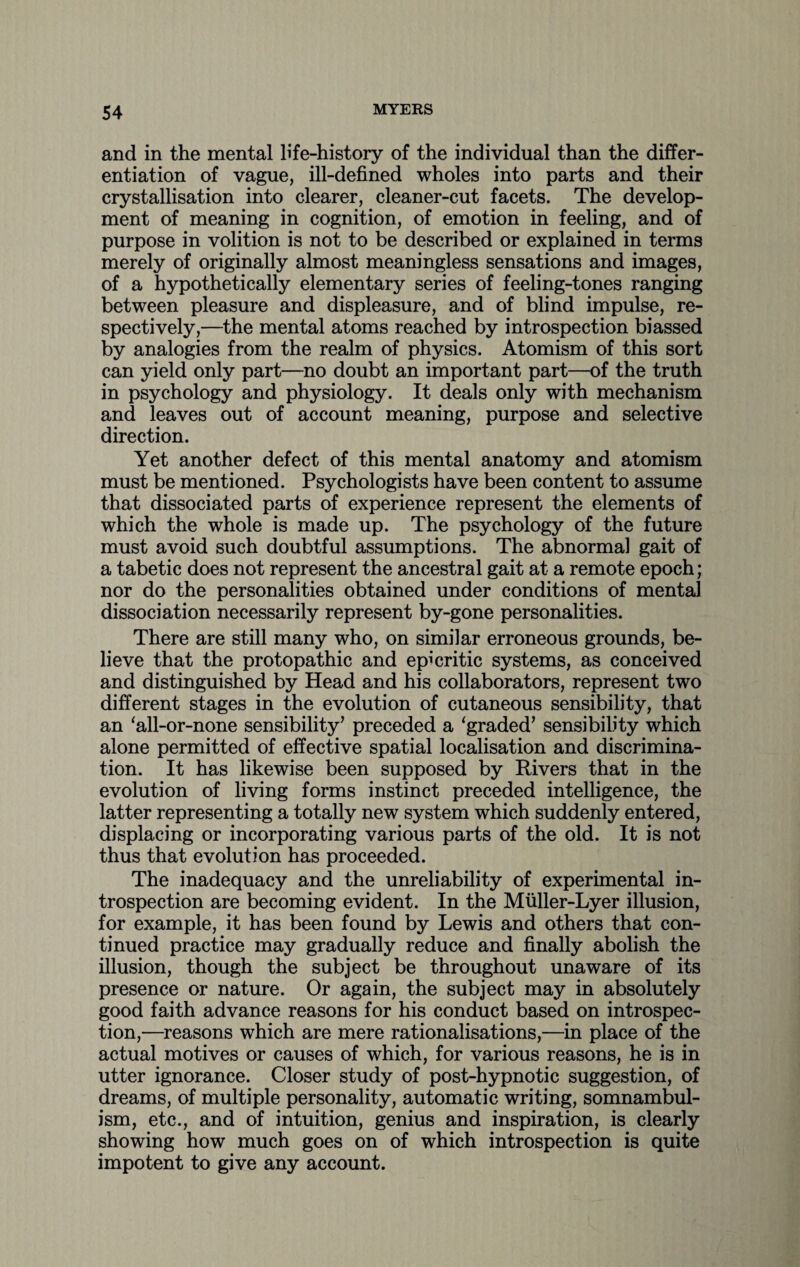 and in the mental life-history of the individual than the differ¬ entiation of vague, ill-defined wholes into parts and their crystallisation into clearer, cleaner-cut facets. The develop¬ ment of meaning in cognition, of emotion in feeling, and of purpose in volition is not to be described or explained in terms merely of originally almost meaningless sensations and images, of a hypothetically elementary series of feeling-tones ranging between pleasure and displeasure, and of blind impulse, re¬ spectively,—the mental atoms reached by introspection biassed by analogies from the realm of physics. Atomism of this sort can yield only part—no doubt an important part—of the truth in psychology and physiology. It deals only with mechanism and leaves out of account meaning, purpose and selective direction. Yet another defect of this mental anatomy and atomism must be mentioned. Psychologists have been content to assume that dissociated parts of experience represent the elements of which the whole is made up. The psychology of the future must avoid such doubtful assumptions. The abnormal gait of a tabetic does not represent the ancestral gait at a remote epoch; nor do the personalities obtained under conditions of mental dissociation necessarily represent by-gone personalities. There are still many who, on similar erroneous grounds, be¬ lieve that the protopathic and epicritic systems, as conceived and distinguished by Head and his collaborators, represent two different stages in the evolution of cutaneous sensibility, that an ‘all-or-none sensibility’ preceded a ‘graded’ sensibility which alone permitted of effective spatial localisation and discrimina¬ tion. It has likewise been supposed by Rivers that in the evolution of living forms instinct preceded intelligence, the latter representing a totally new system which suddenly entered, displacing or incorporating various parts of the old. It is not thus that evolution has proceeded. The inadequacy and the unreliability of experimental in¬ trospection are becoming evident. In the Muller-Lyer illusion, for example, it has been found by Lewis and others that con¬ tinued practice may gradually reduce and finally abolish the illusion, though the subject be throughout unaware of its presence or nature. Or again, the subject may in absolutely good faith advance reasons for his conduct based on introspec¬ tion,—reasons which are mere rationalisations,—in place of the actual motives or causes of which, for various reasons, he is in utter ignorance. Closer study of post-hypnotic suggestion, of dreams, of multiple personality, automatic writing, somnambul¬ ism, etc., and of intuition, genius and inspiration, is clearly showing how much goes on of which introspection is quite impotent to give any account.