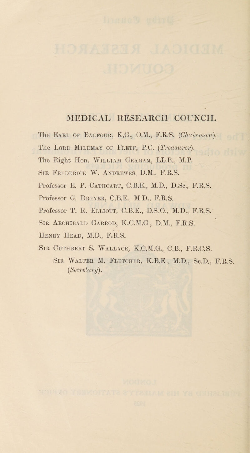 MEDICAL RESEARCH CGUNCII The Earl of Balfour, K.G., O.M., F.R.S. (Chairman). The Lord Mildmay of Fletf, P.C. (Treasurer). The Right Hon. William Graham, LL.B., M.P. Sir Frederick W. Andrewes, D.M., F.R.S. Professor E. P. Cathcart, C.B.E., M.D., D.Sc., F.R.S. Professor G. Dreyer, C.B.E., M.D., F.R.S. Professor T. R. Elliott, C.B.E., D.S.O., M.D., F.R.S. Sir Archibald Garrod, K.C.M.G., D.M., F.R.S. Henry Head, M.D., F.R.S. Sir Cuthbert S. Wallace, K.C.M.G., C.B., F.R.C.S. Sir Walter M. Fletcher, K.B.E , M.D., Sc.D., F.R.S. (Secretary).