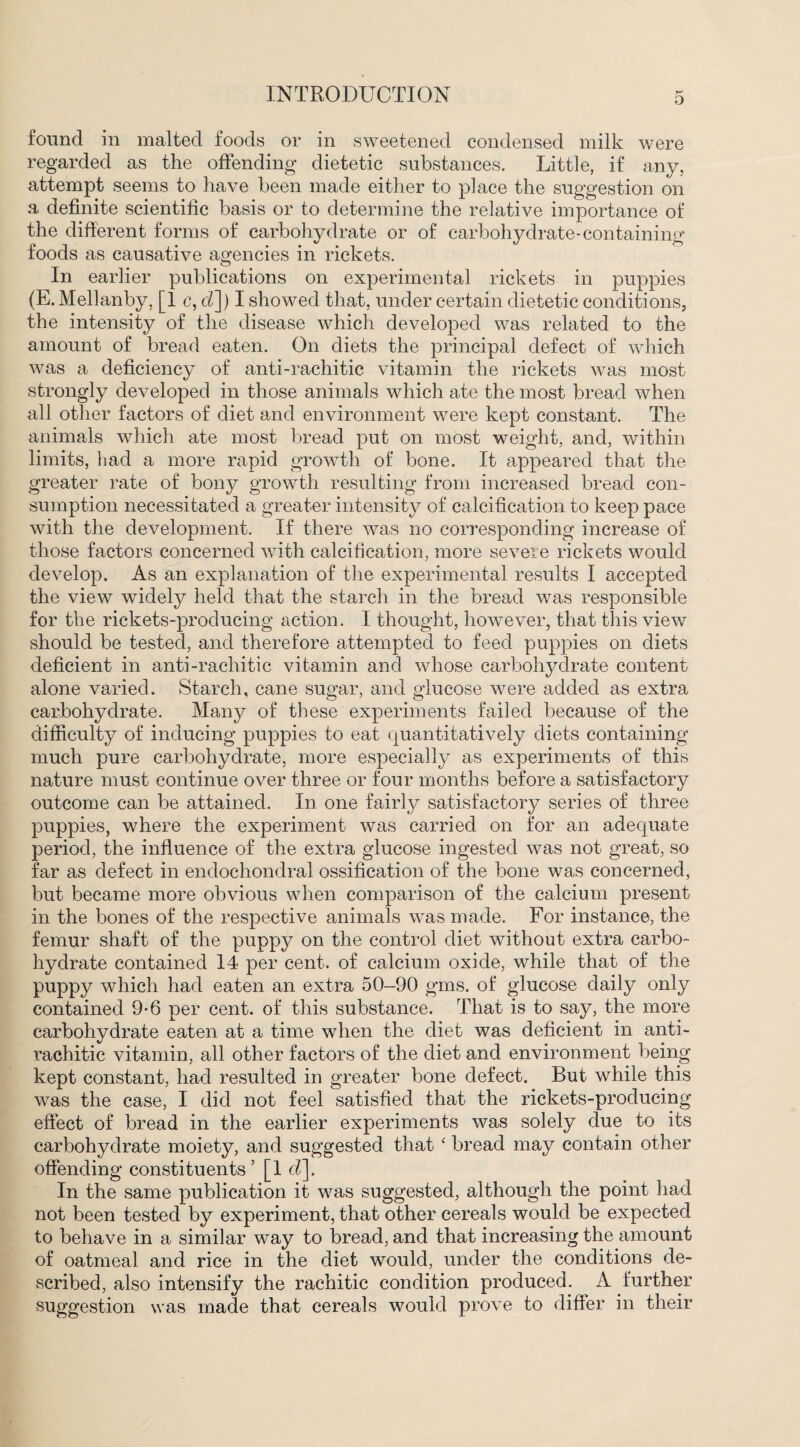 found in malted foods or in sweetened condensed milk were regarded as the offending dietetic substances. Little, if any, attempt seems to have been made either to place the suggestion on a definite scientific basis or to determine the relative importance of the different forms of carbohydrate or of carbohydrate-containing foods as causative agencies in rickets. In earlier publications on experimental rickets in puppies (E.Mellanby, [1 c, cl]) I showed that, under certain dietetic conditions, the intensity of the disease which developed was related to the amount of bread eaten. On diets the principal defect of which was a deficiency of anti-rachitic vitamin the rickets was most strongly developed in those animals which ate the most bread when all other factors of diet and environment were kept constant. The animals which ate most bread put on most weight, and, within limits, had a more rapid growth of bone. It appeared that the greater rate of bony growth resulting from increased bread con¬ sumption necessitated a greater intensity of calcification to keep pace with the development. If there was no corresponding increase of those factors concerned with calcification, more severe rickets would develop. As an explanation of the experimental results I accepted the view widely held that the starch in the bread was responsible for the rickets-producing action. I thought, however, that this view should be tested, and therefore attempted to feed puppies on diets deficient in anti-rachitic vitamin and whose carbohydrate content alone varied. Starch, cane sugar, and glucose were added as extra carbohydrate. Many of these experiments failed because of the difficulty of inducing puppies to eat quantitatively diets containing much pure carbohydrate, more especially as experiments of this nature must continue over three or four months before a satisfactory outcome can be attained. In one fairly satisfactory series of three puppies, where the experiment was carried on for an adequate period, the influence of the extra glucose ingested was not great, so far as defect in endochondral ossification of the bone was concerned, but became more obvious when comparison of the calcium present in the bones of the respective animals was made. For instance, the femur shaft of the puppy on the control diet without extra carbo¬ hydrate contained 14 per cent, of calcium oxide, while that of the puppy which had eaten an extra 50-90 gms. of glucose daily only contained 9-6 per cent, of this substance. That is to say, the more carbohydrate eaten at a time when the diet was deficient in anti¬ rachitic vitamin, all other factors of the diet and environment being kept constant, had resulted in greater bone defect. But while this was the case, I did not feel satisfied that the rickets-producing effect of bread in the earlier experiments was solely due to its carbohydrate moiety, and suggested that ‘ bread may contain other offending constituents ’ [1 d]. In the same publication it was suggested, although the point had not been tested by experiment, that other cereals would be expected to behave in a similar way to bread, and that increasing the amount of oatmeal and rice in the diet would, under the conditions de¬ scribed, also intensify the rachitic condition produced. A further suggestion was made that cereals would prove to differ in their