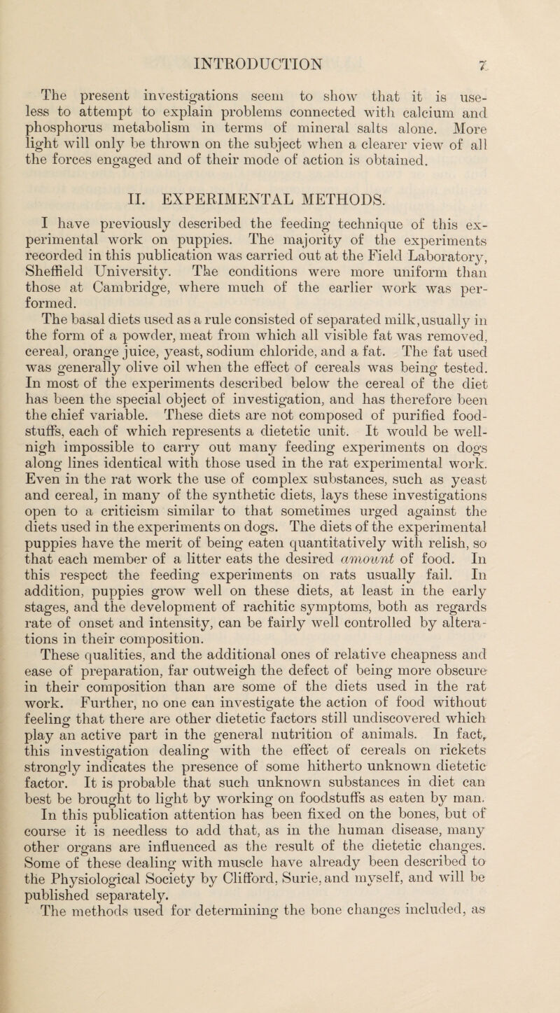 The present investigations seem to show that it is use¬ less to attempt to explain problems connected with calcium and phosphorus metabolism in terms of mineral salts alone. More light will only be thrown on the subject when a clearer view of all the forces engaged and of their mode of action is obtained. II. EXPERIMENTAL METHODS. I have previously described the feeding technique of this ex¬ perimental work on puppies. The majority of the experiments recorded in this publication was carried out at the Field Laboratory, Sheffield University. The conditions were more uniform than those at Cambridge, where much of the earlier work was per¬ formed. The basal diets used as a rule consisted of separated milk,usually in the form of a powder, meat from which all visible fat was removed, cereal, orange juice, yeast, sodium chloride, and a fat. The fat used was generally olive oil when the effect of cereals was being tested. In most of the experiments described below the cereal of the diet has been the special object of investigation, and has therefore been the chief variable. These diets are not composed of purified food¬ stuffs, each of which represents a dietetic unit. It would be well- nigh impossible to carry out many feeding experiments on dogs along lines identical with those used in the rat experimental work. Even in the rat work the use of complex substances, such as yeast and cereal, in many of the synthetic diets, lays these investigations open to a criticism similar to that sometimes urged against the diets used in the experiments on dogs. The diets of the experimental puppies have the merit of being eaten quantitatively with relish, so that each member of a litter eats the desired amount of food. In this respect the feeding experiments on rats usually fail. In addition, puppies grow well on these diets, at least in the early stages, and the development of rachitic symptoms, both as regards rate of onset and intensity, can be fairly well controlled by altera¬ tions in their composition. These qualities, and the additional ones of relative cheapness and ease of preparation, far outweigh the defect of being more obscure in their composition than are some of the diets used in the rat work. Further, no one can investigate the action of food without feeling that there are other dietetic factors still undiscovered which play an active part in the general nutrition of animals. In fact, this investigation dealing with the effect of cereals on rickets strongly indicates the presence of some hitherto unknown dietetic factor. It is probable that such unknown substances in diet can best be brought to light by working on foodstuffs as eaten by man. In this publication attention has been fixed on the bones, but of course it is needless to add that, as in the human disease, many other organs are influenced as the result of the dietetic changes. Some of these dealing with muscle have already been described to the Physiological Society by Clifford, Surie, and myself, and will bo published separately. The methods used for determining the bone changes included, as