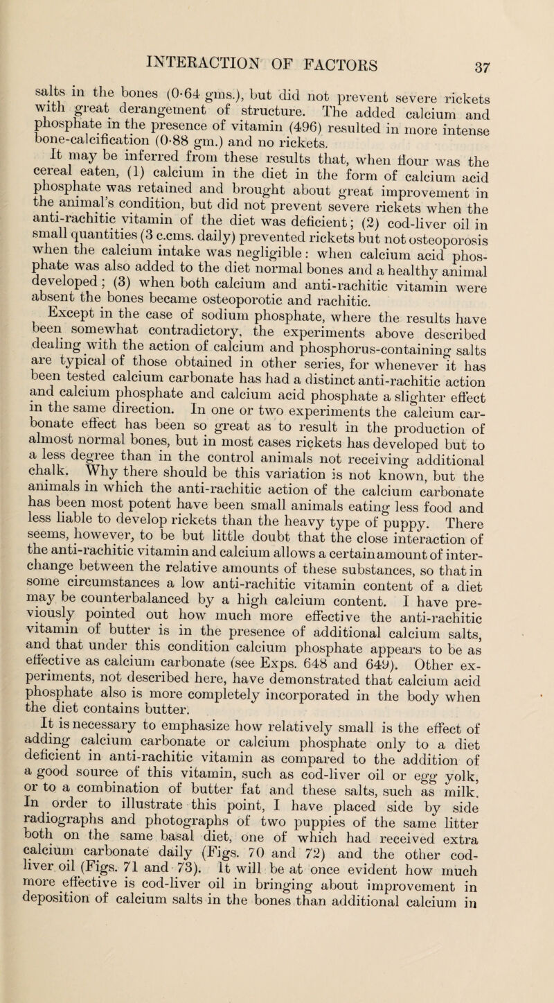 salts in the bones (0-64 gins.), but did not prevent severe rickets with great derangement of structure. The added calcium and phosphate m the presence of vitamin (496) resulted in more intense bone-calcification (0-88 gm.) and no rickets. It may be inferred from these results that, when Hour was the cereal eaten, (1) calcium in the diet in the form of calcium acid p losphate was retained and brought about great improvement in the animal's condition, but did not prevent severe rickets when the anti-rachitic vitamin of the diet was deficient; (2) cod-liver oil in small quantities (3 c.cms. daily) prevented rickets but not osteoporosis when the calcium intake was negligible: when calcium acid phos- phate was also added to the diet normal bones and a healthy animal developed ; (3) when both calcium and anti-rachitic vitamin were absent the bones became osteoporotic and rachitic. Except in the case of sodium phosphate, where the results have been somewhat contradictory, the experiments above described dealing with the action of calcium and phosphorus-containing salts are typical of those obtained in other series, for whenever it has been tested calcium carbonate has had a distinct anti-rachitic action and calcium phosphate and calcium acid phosphate a slighter effect in the same direction. In one or two experiments the calcium car¬ bonate effect has been so great as to result in the production of almost normal bones, but in most cases rickets has developed but to a less degree than in the control animals not receiving additional chalk. Why there should be this variation is not known, but the animals in which the anti-rachitic action of the calcium carbonate has been most potent have been small animals eating less food and less liable to develop rickets than the heavy type of puppy. There seems, however, to be but little doubt that the close interaction of the anti-rachitic vitamin and calcium allows a certainamount of inter¬ change between the relative amounts of these substances, so that in some circumstances a low anti-rachitic vitamin content of a diet may be counterbalanced by a high calcium content. I have pre¬ viously pointed out how much more effective the anti-rachitic vitamin of butter is in the presence of additional calcium salts, and that under this condition calcium phosphate appears to be as effective as calcium carbonate (see Exps. 648 and 649). Other ex¬ periments, not described here, have demonstrated that calcium acid phosphate also is more completely incorporated in the body when the diet contains butter. It is necessary to emphasize how relatively small is the effect of adding calcium, carbonate or calcium phosphate only to a diet deficient in anti-rachitic vitamin as compared to the addition of a good source of this vitamin, such as cod-liver oil or egg yolk, or to a combination of butter fat and these salts, such as milk’ In . order to illustrate this point, I have placed side by side radiographs and photographs of two puppies of the same litter both on the same basal diet, one of which had received extra calcium carbonate daily (Figs. 70 and 72) and the other cod- liver oil (Figs. 71 and 73). It will be at once evident how much more effective is cod-liver oil in bringing about improvement in deposition of calcium salts in the bones than additional calcium in