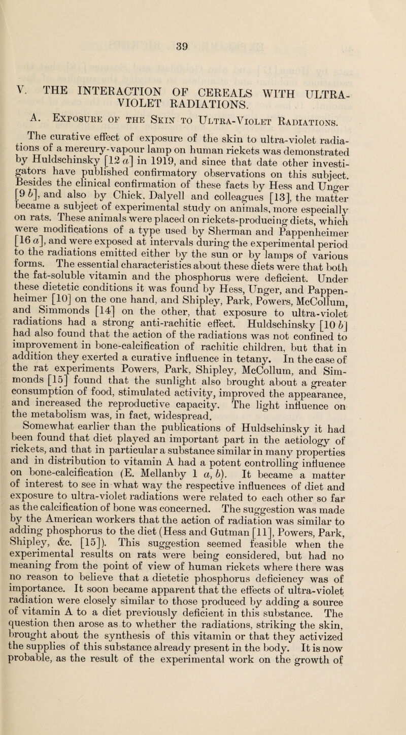 V. THE INTERACTION OF CEREALS WITH ULTRA- VIOLET RADIATIONS. A. Exposure of the Skin to Ultra-Violet Radiations. The curative effect of exposure of the skin to ultra-violet radia¬ tions of a mercury-vapour lamp on human rickets was demonstrated y Huldschinsky [1.2 a] in 1919, and since that date other investi¬ gators have published confirmatory observations on this subject. Besides the clinical confirmation of these facts by Hess and Uno-er [9 5], and also by Chick, Dalyell and colleagues [13], the matter became a subject of experimental study on animals, more especially on rats. These animals were placed on rickets-producing diets, which were modifications of a type used by Sherman and Pappenheimer 16a], and were exposed at intervals during the experimental period ]0 the radiations emitted either by the sun or by lamps of various forms. The essential characteristics about these diets were that both the fat-soluble vitamin and the phosphorus were deficient. Under these dietetic conditions it was found by Hess, Unger, and Pappen¬ heimer [10] on the one hand, and Shipley, Park, Powers, McCollum, and Simmonds [14] on the other, that exposure to ultra-violet radiations had a strong anti-rachitic effect. Huldschinsky [10 b\ had also found that the action of the radiations was not confined to improvement in bone-calcification of rachitic children, but that in addition they exerted a curative influence in tetany. In the case of the rat experiments Powers, Park, Shipley, McCollum, and Sim¬ monds [lo] found that the sunlight also brought about a greater consumption of food, stimulated activity, improved the appearance, and increased the reproductive capacity. The light influence on the metabolism was, in fact, widespread. Somewhat earlier than the publications of Huldschinsky it had been found that diet played an important part in the aetiology of rickets, and that in particular a substance similar in many properties and in distribution to vitamin A had a potent controlling influence on bone-calcification (E. Mellanby 1 a, b). It became a matter of interest to see in what way the respective influences of diet and exposure to ultra-violet radiations were related to each other so far as the calcification of bone was concerned. The suggestion was made by the American workers that the action of radiation was similar to adding phosphorus to the diet (Hess and Gutman [11], Powers, Park, Shipley, &c. [15]). This suggestion seemed feasible when the experimental results on rats were being considered, but had no meaning from the point of view of human rickets where there was no reason to believe that a dietetic phosphorus deficiency was of importance. It soon became apparent that the effects of ultra-violet radiation were closely similar to those produced by adding a source of vitamin A to a diet previously deficient in this substance. The question then arose as to whether the radiations, striking the skin, brought about the synthesis of this vitamin or that they activized the supplies of this substance already present in the body. It is now probable, as the result of the experimental work on the growth of