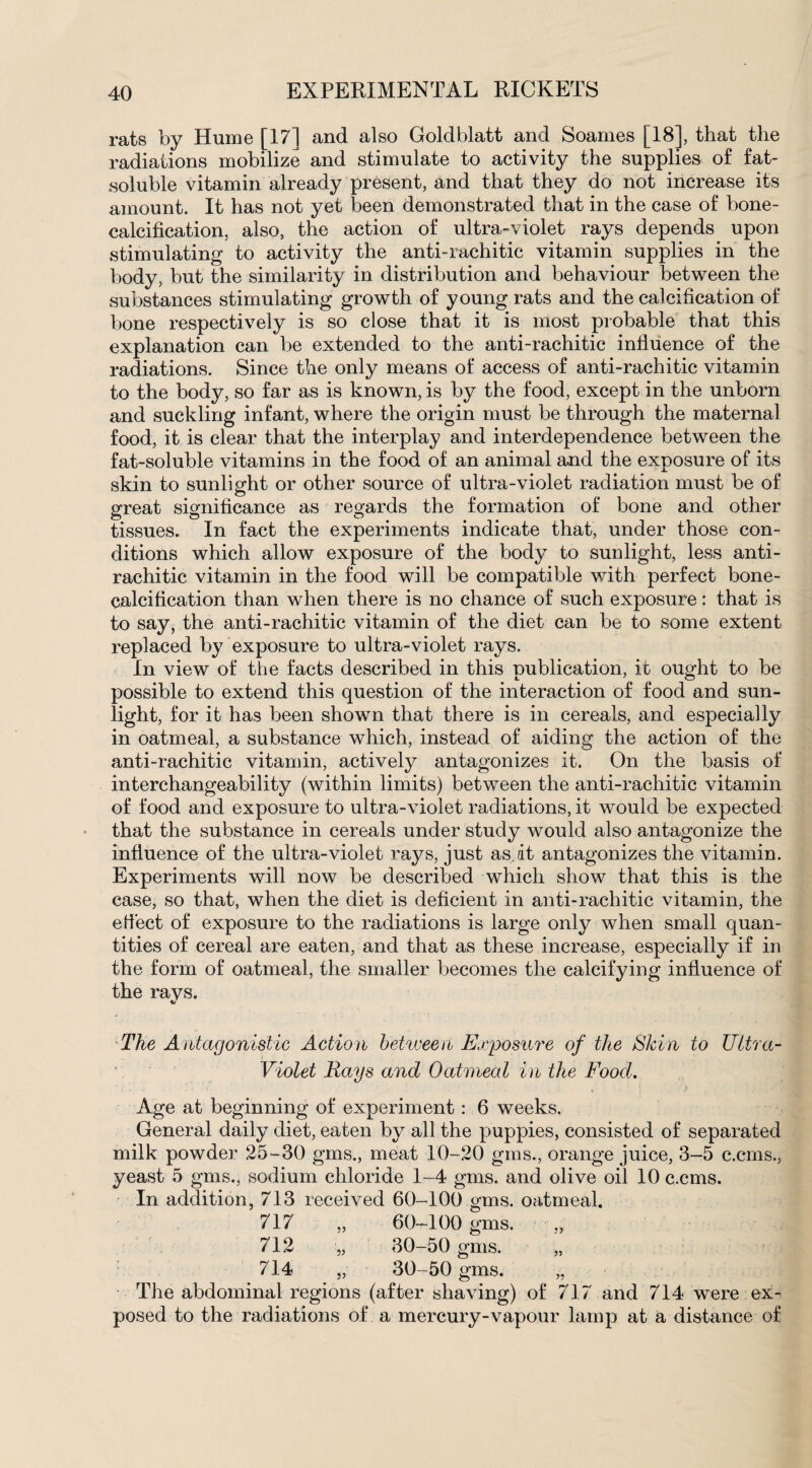 rats by Hume [17] and also Goldblatt and Soarnes [18], that the radiations mobilize and stimulate to activity the supplies of fat- soluble vitamin already present, and that they do not increase its amount. It has not yet been demonstrated that in the case of bone- calcification, also, the action of ultra-violet rays depends upon stimulating to activity the anti-rachitic vitamin supplies in the body, but the similarity in distribution and behaviour between the substances stimulating growth of young rats and the calcification of bone respectively is so close that it is most probable that this explanation can be extended to the anti-rachitic influence of the radiations. Since the only means of access of anti-rachitic vitamin to the body, so far as is known, is by the food, except in the unborn and suckling infant, where the origin must be through the maternal food, it is clear that the interplay and interdependence between the fat-soluble vitamins in the food of an animal and the exposure of its skin to sunlight or other source of ultra-violet radiation must be of great significance as regards the formation of bone and other tissues. In fact the experiments indicate that, under those con¬ ditions which allow exposure of the body to sunlight, less anti¬ rachitic vitamin in the food will be compatible with perfect bone- calcification than when there is no chance of such exposure: that is to say, the anti-rachitic vitamin of the diet can be to some extent replaced by exposure to ultra-violet rays. In view of the facts described in this publication, it ought to be possible to extend this question of the interaction of food and sun¬ light, for it has been shown that there is in cereals, and especially in oatmeal, a substance which, instead of aiding the action of the anti-rachitic vitamin, actively antagonizes it. On the basis of interchangeability (within limits) between the anti-rachitic vitamin of food and exposure to ultra-violet radiations, it would be expected that the substance in cereals under study would also antagonize the influence of the ultra-violet rays, just as.at antagonizes the vitamin. Experiments will now be described which show that this is the case, so that, when the diet is deficient in anti-rachitic vitamin, the e fleet of exposure to the radiations is large only when small quan¬ tities of cereal are eaten, and that as these increase, especially if in the form of oatmeal, the smaller becomes the calcifying influence of the rays. The Antagonistic Action between Exposure of the Skin to Ultra- Violet Rays and Oatmeal in the Food. Age at beginning of experiment: 6 weeks. General daily diet, eaten by all the puppies, consisted of separated milk powder 25-30 gms., meat 10-20 gms., orange juice, 3-5 c.cms., yeast 5 gms., sodium chloride 1-4 gms. and olive oil 10 c.cms. In addition, 713 received 60-100 gms. oatmeal. 717 „ 60-100 gms. „ 712 „ 30-50 gms. „ 714 „ 30-50 gms. „ The abdominal regions (after shaving) of 717 and 714 were ex¬ posed to the radiations of a mercury-vapour lamp at a distance of