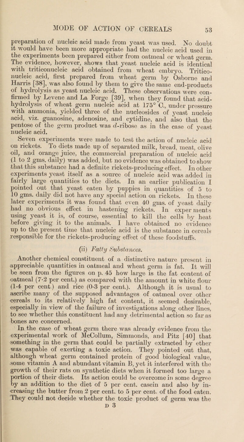 preparation of nucleic acid made from yeast was used. No doubt it would have been more appropriate had the nucleic acid used in the experiments been prepared either from oatmeal or wheat germ. The evidence, however, shows that yeast nucleic acid is identical with triticonucleic acid obtained from wheat embryo. Tritico- nucleic acid, first prepared from wheat germ by Osborne and Harris [38], was also found by them to give the same end-products of hydrolysis as yeast nucleic acid. These observations were con¬ firmed by Levene and La Forge [39], when they found that acid- hydrolysis of wheat germ nucleic acid at 175° C., under pressure with ammonia, yielded three of the nucleosides of yeast nucleic acid, viz. guanosine, adenosine, and cytidine, and also that the pentose of the germ product was cZ-ribose as in the case of yeast nucleic acid. Seven experiments were made to test the action of nucleic acid on rickets. To diets made up of separated milk, bread, meat, olive oil, and orange juice, the commercial preparation of nucleic acid (1 to 2 gms. daily) was added, but no evidence was obtained to show that this substance had a definite rickets-producing effect. In other experiments yeast itself as a source of nucleic acid was added in fairly large quantities to the diets. In an earlier publication I pointed out that yeast eaten by puppies in quantities of 5 to 10 gms. daily did not have any special action on rickets. In these later experiments it was found that even 40 gms. of yeast daily had no obvious effect in hastening rickets. In exper ments using yeast it is, of course, essential to kill the cells by heat before giving it to the animals. I have obtained no evidence up to the present time that nucleic acid is the substance in cereals responsible for the rickets-producing effect of these foodstuffs. (ii) Fatty Substances. Another chemical constituent of a distinctive nature present in appreciable quantities in oatmeal and wheat germ is fat. It will be seen from the figures on p. 45 how large is the fat content of oatmeal (7-2 per cent.) as compared with the amount in white flour (1-4 per cent.) and rice (0-3 per cent.). Although it is usual to ascribe many of the supposed advantages of oatmeal over other -cereals to its relatively high fat content, it seemed desirable, especially in view of the failure of investigations along other lines, to see whether this constituent had any detrimental action so far as bones are concerned. In the case of wheat germ there was already evidence from the experimental work of McCollum, Simmonds, and Pitz [40] that something in the germ that could be partially extracted by ether was capable of exerting a toxic action. They pointed out that, although wheat germ contained protein of good biological value, some vitamin A and abundant vitamin B, yet it interfered with the growth of their rats on synthetic diets when it formed too large a portion of their diets. Its action could be overcome in some degree by an addition to the diet of 5 per cent, casein and also by in¬ creasing the butter from 2 per cent, to 5 per cent, of the food eaten. They could not decide whether the toxic product of germ was the D 3