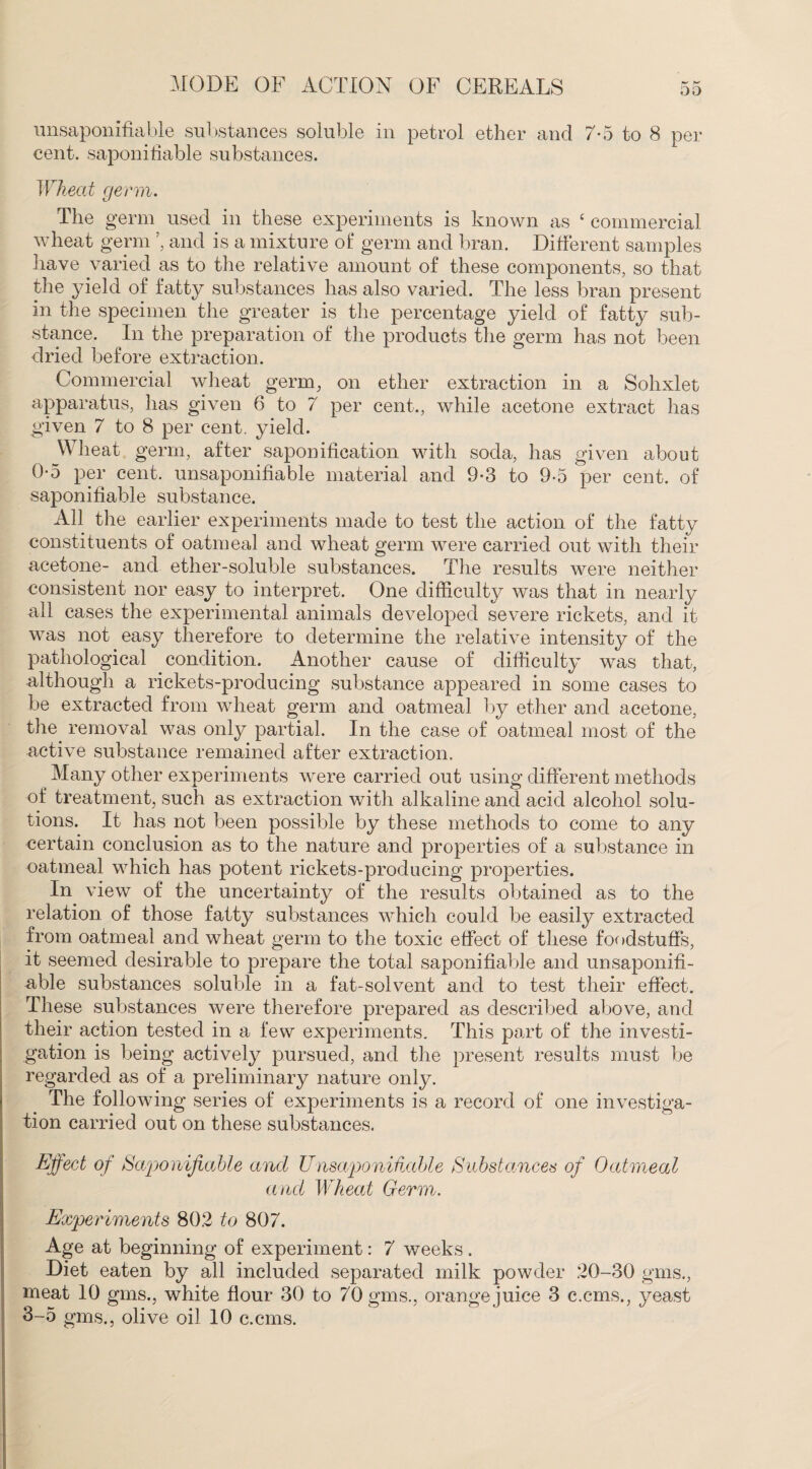 00 unsaponifiable substances soluble in petrol ether and 7-5 to 8 per cent, saponifiable substances. Wheat germ. The germ used in these experiments is known as c commercial wheat germ ’, and is a mixture of germ and bran. Different samples have varied as to the relative amount of these components, so that the yield of fatty substances has also varied. The less bran present in the specimen the greater is the percentage yield of fatty sub¬ stance. In the preparation of the products the germ has not been dried before extraction. Commercial wheat germ, on ether extraction in a Sohxlet apparatus, has given 6 to 7 per cent., while acetone extract has given 7 to 8 per cent, yield. Wheat germ, after saponification with soda, has given about 0-5 per cent, unsaponifiable material and 9-3 to 9-5 per cent, of saponifiable substance. All the earlier experiments made to test the action of the fatty constituents of oatmeal and wheat germ were carried out with their acetone- and ether-soluble substances. The results were neither consistent nor easy to interpret. One difficulty was that in nearly all cases the experimental animals developed severe rickets, and it was not easy therefore to determine the relative intensity of the pathological condition. Another cause of difficulty was that, although a rickets-producing substance appeared in some cases to be extracted from wheat germ and oatmeal by ether and acetone, the removal was only partial. In the case of oatmeal most of the active substance remained after extraction. Many other experiments were carried out using different methods of treatment, such as extraction with alkaline and acid alcohol solu¬ tions. It has not been possible by these methods to come to any certain conclusion as to the nature and properties of a substance in oatmeal which has potent rickets-producing properties. In view of the uncertainty of the results obtained as to the relation of those fatty substances which could be easily extracted from oatmeal and wheat germ to the toxic effect of these foodstuffs, it seemed desirable to prepare the total saponifiable and unsaponifi¬ able substances soluble in a fat-solvent and to test their effect. These substances were therefore prepared as described above, and their action tested in a few experiments. This part of the investi¬ gation is being actively pursued, and the present results must be regarded as of a preliminary nature only. The following series of experiments is a record of one investiga¬ tion carried out on these substances. Effect of Saponifiable and Unsaponifiable Substances of Oatmeal and Wheal Germ. Experiments 802 to 807. Age at beginning of experiment: 7 weeks . Diet eaten by all included separated milk powder 20-30 gms., meat 10 gms., white flour 30 to 70 gms., orange juice 3 c.cms., yeast 3-5 gms., olive oil 10 c.cms.