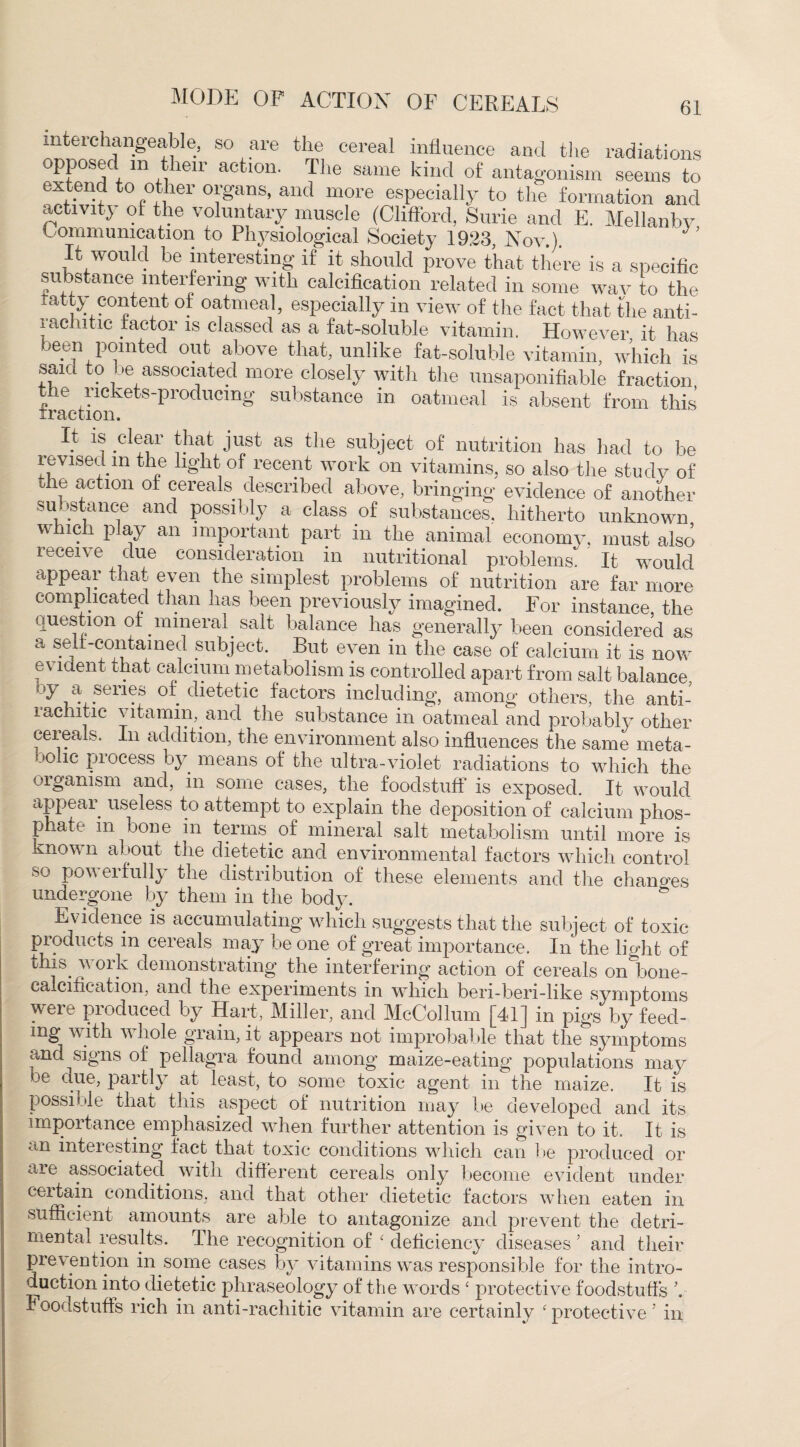 interchangeable, so are the cereal influence and the radiations opposec m ien action. The same kind of antagonism seems to extend to other organs, and more especially to the formation and activity of the voluntary muscle (Clifford, Surie and E. Mellanbv Communication to Physiological Society 1923, Nov.). It would be interesting if it should prove that there is a specific substance interfering with calcification related in some wav to the tatty content of oatmeal, especially in view of the fact that the anti¬ rachitic factor is classed as a fat-soluble vitamin. However, it has been pointed out above that, unlike fat-soluble vitamin, which is said to be associated more closely with the unsaponifiable fraction the rickets-producing substance in oatmeal is absent from this traction. It is clear that just as the subject of nutrition has had to be revised m the light of recent work on vitamins, so also the study of the action of cereals described above, bringing evidence of another substance and possibly a class of substances, hitherto unknown which play an important part in the animal economy, must also recei\ e due consideration in nutritional problems. It would appear that even the simplest problems of nutrition are far more complicated than has been previously imagined. For instance, the question of mineral salt balance has generally been considered as a self-contained subject. But even in the case of calcium it is now evident that calcium metabolism is controlled apart from salt balance, by a series of dietetic factors including, among others, the anti¬ rachitic vitamin, and the substance in oatmeal and probably other cereals. In addition, the environment also influences the same meta¬ bolic process by means of the ultra-violet radiations to which the organism and, in some cases, the foodstuff is exposed. It would appear useless to attempt to explain the deposition of calcium phos¬ phate in bone in terms, of mineral salt metabolism until more is known about the dietetic and environmental factors which control so powerfully the distribution of these elements and the changes undergone by them in the body. & Evidence is accumulating which suggests that the subject of toxic products in cereals may be one of great importance. In the light of this, work demonstrating the interfering action of cereals on bone- ca cification, and the experiments in which ben-beri-like symptoms were produced by Hart, Miller, and McCollum [41] in pigs by feed¬ ing with whole grain, it appears not improbable that the symptoms and signs of pellagra found among maize-eating populations may be aue, partly at least, to some toxic agent in the maize. It is possible that this aspect of nutrition may be developed and its importance emphasized when further attention is given to it. It is an interesting fact that toxic conditions which can lie produced or are associated, with different cereals only become evident under certain conditions, and that other dietetic factors when eaten in sufficient amounts are able to antagonize and prevent the detri¬ mental results. The recognition of 4 deficiency diseases ’ and their prev ention in.some cases by vitamins was responsible for the intro¬ duction into dietetic phraseology of the words 4 protective foodstuffs ’. Foodstuffs rich in anti-rachitic vitamin are certainly 4 protective 5 in