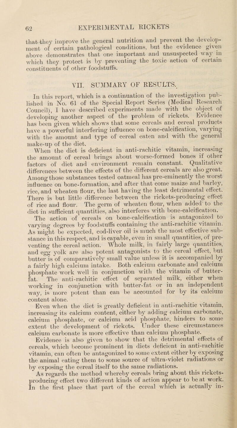 that They improve the general nutrition and prevent the develop¬ ment of certain pathological conditions, but the evidence given above demonstrates that one important and unsuspected way in which they protect is by preventing the toxic action of certain constituents of other foodstuffs. VII. SUMMARY OF RESULTS, In this report, which is a continuation of the investigation pub¬ lished in No. 61 of the Special Report Series (Medical Research Council), I have described experiments made with the object of developing another aspect of the problem of rickets. Evidence has been given which shows that some cereals and cereal products have a powerful interfering influence on bone-calcification, varying with the amount and type of cereal eaten and with the general make-up of the diet. When the diet is deficient in anti-rachitic vitamin, increasing the amount of cereal brings about worse-formed bones if other factors of diet and environment remain constant. Qualitative differences between the effects of the different cereals are also great. Among those substances tested oatmeal has pre-eminently the worst influence on bone-formation, and after that come maize and barley, rice, and wheaten flour, the last having the least detrimental elf ect. There is but little difference between the rickets-producing effect of rice and hour. The germ of wheaten hour, when added to the diet in sufficient quantities, also interferes with bone-calcification. The action of cereals on bone-calcification is antagonized to varying degrees by foodstuffs containing the anti-rachitic vitamin. As might be expected, cod-liver oil is much the most effective sub¬ stance in this respect, and is capable, even in small quantities, of pre¬ venting the cereal action. Whole milk, in fairly large quantities, and egg yolk are also potent antagonists to the cereal effect, but butter is of comparatively small value unless it is accompanied oy a fairly high calcium intake. Both calcium carbonate and calcium phosphate work well in conjunction with the vitamin of butter- fat. The anti-rachitic effect of separated milk, either when working in conjunction with butter-fat or in an independent way, is more potent than can be accounted for by its calcium content alone. Even when the diet is greatly deficient in anti-rachitic vitamin, increasing its calcium content, either by adding calcium carbonate, calcium phosphate, or calcium acid phosphate, hinders to some extent the development of rickets. Under these circumstances calcium carbonate is more effective than calcium phosphate. Evidence is also given to show that the detrimental effects of cereals, which become prominent in diets deficient in anti-rachitic vitamin, can often be antagonized to some extent either by exposing the animal eating them to some source of ultra-violet radiations or by exposing the cereal itself to the same radiations. As regards the method whereby cereals bring about this rickets- producing effect two different kinds of action appear to be at work. In the first place that part of the cereal which is actually in-