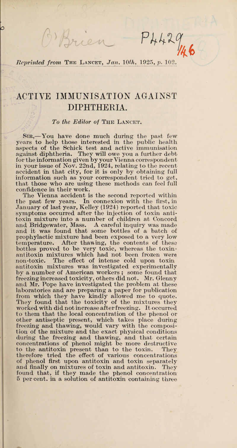 o l/i$> Re/printed from The Lancet, Jan. 10th, 1925, p. 102 ACTIVE IMMUNISATION AGAINST DIPHTHERIA. To the Editor of The Lancet. Sir,—You have done much during the past few years to help those interested in the public health aspects of the Schick test and active immunisation against diphtheria. They will owe you a further debt for the information given by your Vienna correspondent in your issue of Nov. 22nd, 1924, relating to the recent accident in that city, for it is only by obtaining full information such as your correspondent tried to get, that those who are using these methods can feel full confidence in their work. The Vienna accident is the second reported within the past few years. In connexion with the first, in January of last year, Kelley (1924) reported that toxic symptoms occurred after the injection of toxin anti¬ toxin mixture into a number of children at Concord and Bridgewater, Mass. A careful inquiry was made and it was found that some bottles of a batch of prophylactic mixture had been exposed to a very low temperature. After thawing, the contents of these bottles proved to be very toxic, whereas the toxin - antitoxin mixtures which had not been frozen were non-toxic. The effect of intense cold upon toxin antitoxin mixtures was investigated experimentally bv a number of American workers ; some found that freezing increased toxicity, others did not. Mr. Glenny and Mr. Pope have investigated the problem at these laboratories and are preparing a paper for publication from which they have kindly allowed me to quote. They found that the toxicity of the mixtures they worked with did not increase after freezing. It occurred to them that the local concentration of the phenol or other antiseptic present, which takes place during freezing and thawing, would vary with the composi¬ tion of the mixture and the exact physical conditions during the freezing and thawing, and that certain concentrations of phenol might be more destructive to the antitoxin present than to the toxin. They therefore tried the effect of various concentrations of phenol first upon antitoxin and toxin separately and finally on mixtures of toxin and antitoxin. They found that, if they made the phenol concentration 5 per cent, in a solution of antitoxin containing three