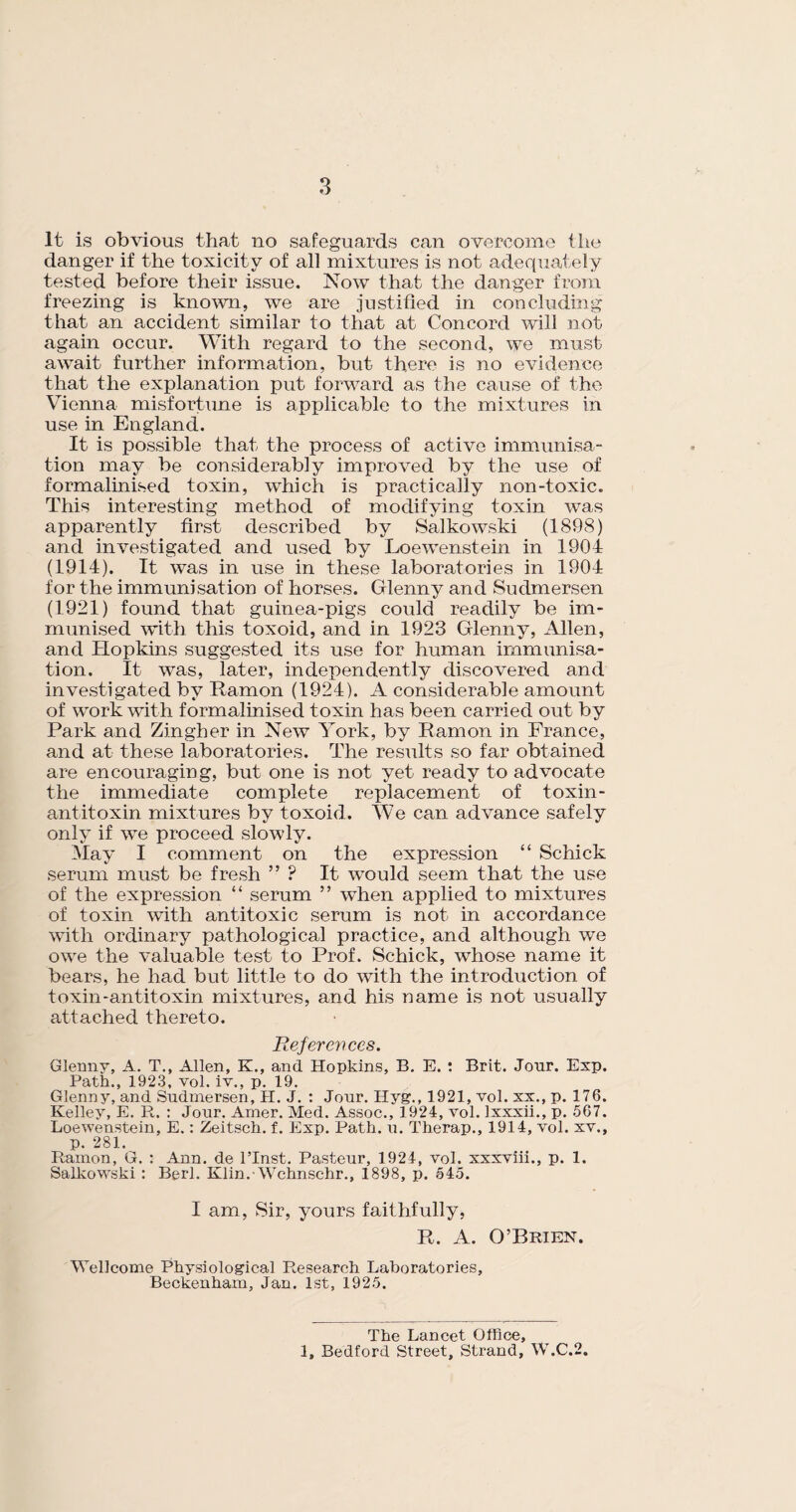 It is obvious that no safeguards can overcome the danger if the toxicity of all mixtures is not adequately tested before their issue. Now that the danger from freezing is known, we are justified in concluding that an accident similar to that at Concord will not again occur. With regard to the second, we must await further information, but there is no evidence that the explanation put forward as the cause of the Vienna misfortune is applicable to the mixtures in use in England. It is possible that the process of active immunisa¬ tion may be considerably improved by the use of formalinised toxin, which is practically non-toxic. This interesting method of modifying toxin was apparently first described by Salkowski (1898) and investigated and used by Loewenstein in 1904 (1914). It was in use in these laboratories in 1904 for the immunisation of horses. Glenny and Sudmersen (1921) found that guinea-pigs could readily be im¬ munised with this toxoid, and in 1923 Glenny, Allen, and Hopkins suggested its use for human immunisa¬ tion. It was, later, independently discovered and investigated by Ramon (1924). A considerable amount of work with formalinised toxin has been carried out by Park and Zingber in New York, by Ramon in France, and at these laboratories. The results so far obtained are encouraging, but one is not yet ready to advocate the immediate complete replacement of toxin- antitoxin mixtures by toxoid. We can advance safely only if we proceed slowly. May I comment on the expression “ Schick serum must be fresh ” ? It would seem that the use of the expression “ serum ” when applied to mixtures of toxin with antitoxic serum is not in accordance with ordinary pathological practice, and although we owe the valuable test to Prof. Schick, whose name it bears, he had but little to do with the introduction of toxin-antitoxin mixtures, and his name is not usually attached thereto. References. Glenny, A. T., Allen, K., and Hopkins, B. E. : Brit. Jour. Exp. Path., 1923, vol. iv., p. 19. Glenny, and Sudmersen, H. J. : Jour. Ilyg., 1921, vol. xx., p. 176. Kelley, E. R. : Jour. Amer. Med. Assoc., 1924, vol. lxxxii., p. 567. Loewenstein, E.: Zeitsch. f. Exp. Path. u. Therap., 1914, vol. xv., p. 281. Ramon, G. : Ann. de l’Inst. Pasteur, 1924, vol. xxxviii., p. 1. Salkowski: Berl. Klin.-Wchnschr., 1898, p. 545. I am, Sir, yours faithfully, R. A. O’Brien. Wellcome Physiological Research Laboratories, Beckenham, Jan. 1st, 1925. The Lancet Office, 1, Bedford Street, Strand, W.C.2.