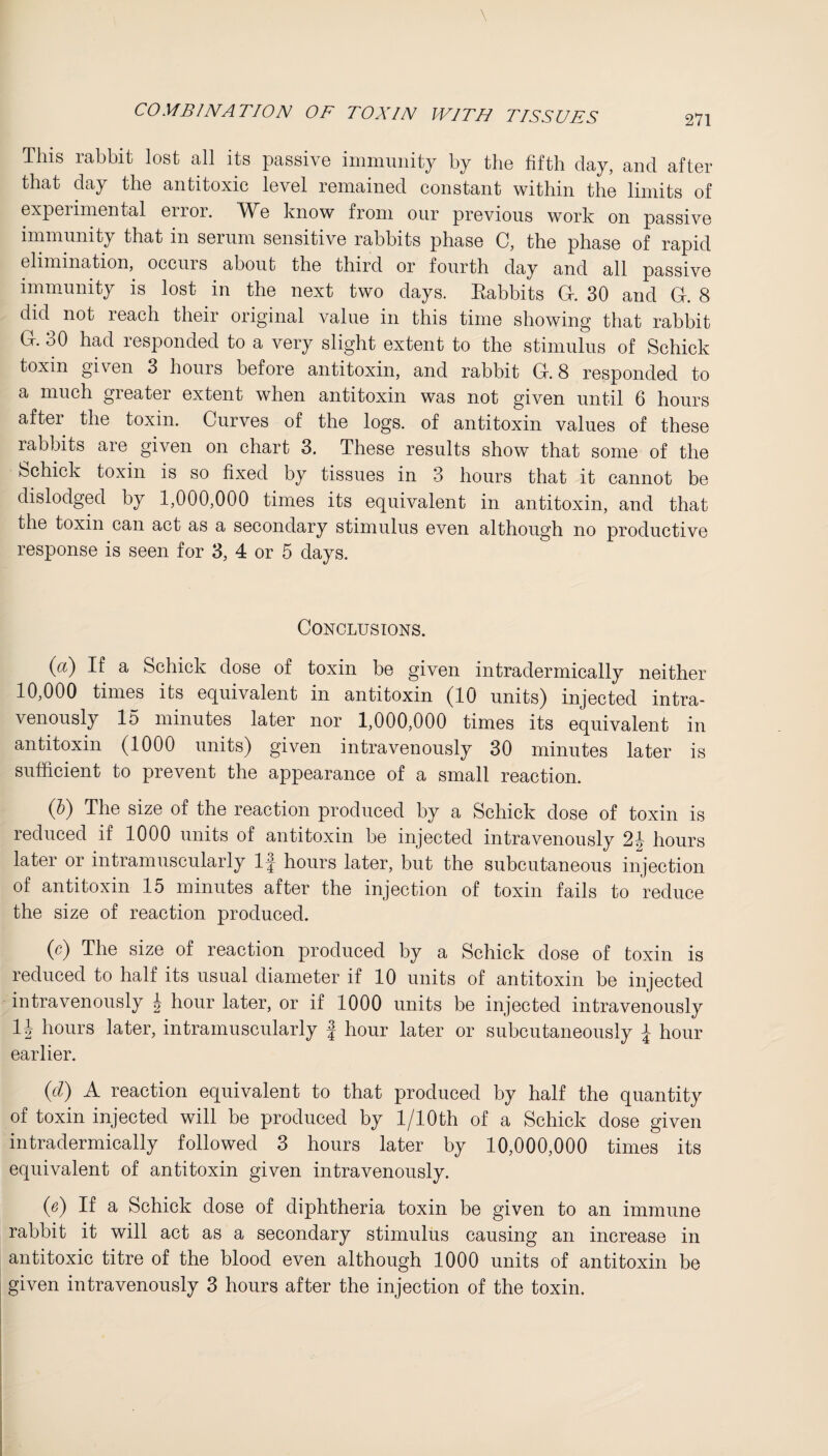 This rabbit lost all its passive immunity by the fifth day, and after that day the antitoxic level remained constant within the limits of expei imental enoi. AVe know from our previous work on passive immunity that in serum sensitive rabbits phase C, the phase of rapid elimination, occuis about the third or fourth day and all passive immunity is lost in the next two days. Eabbits Gf. 30 and G. 8 did not reach their original value in this time showing that rabbit G. 30 had responded to a very slight extent to the stimulus of Schick toxin given 3 hours before antitoxin, and rabbit G. 8 responded to a much greater extent when antitoxin was not given until 6 hours after the toxin. Curves of the logs, of antitoxin values of these rabbits are given on chart 3. These results show that some of the Schick toxin is so fixed by tissues in 3 hours that it cannot be dislodged by 1,000,000 times its equivalent in antitoxin, and that the toxin can act as a secondary stimulus even although no productive response is seen for 3, 4 or 5 days. Conclusions. (a) If a Schick dose of toxin be given intradermically neither 10,000 times its equivalent in antitoxin (10 units) injected intra¬ venously 15 minutes later nor 1,000,000 times its equivalent in antitoxin (1000 units) given intravenously 30 minutes later is sufficient to prevent the appearance of a small reaction. (b) The size of the reaction produced by a Schick dose of toxin is reduced if 1000 units of antitoxin be injected intravenously 2b hours later or intramuscularly If hours later, but the subcutaneous injection of antitoxin 15 minutes after the injection of toxin fails to reduce the size of reaction produced. (c) The size of reaction produced by a Schick dose of toxin is reduced to half its usual diameter if 10 units of antitoxin be injected intravenously \ hour later, or if 1000 units be injected intravenously 1J hours later, intramuscularly f hour later or subcutaneously \ hour earlier. (d) A reaction equivalent to that produced by half the quantity of toxin injected will be produced by l/10th of a Schick dose given intradermically followed 3 hours later by 10,000,000 times its equivalent of antitoxin given intravenously. (e) If a Schick dose of diphtheria toxin be given to an immune rabbit it will act as a secondary stimulus causing an increase in antitoxic titre of the blood even although 1000 units of antitoxin be given intravenously 3 hours after the injection of the toxin.
