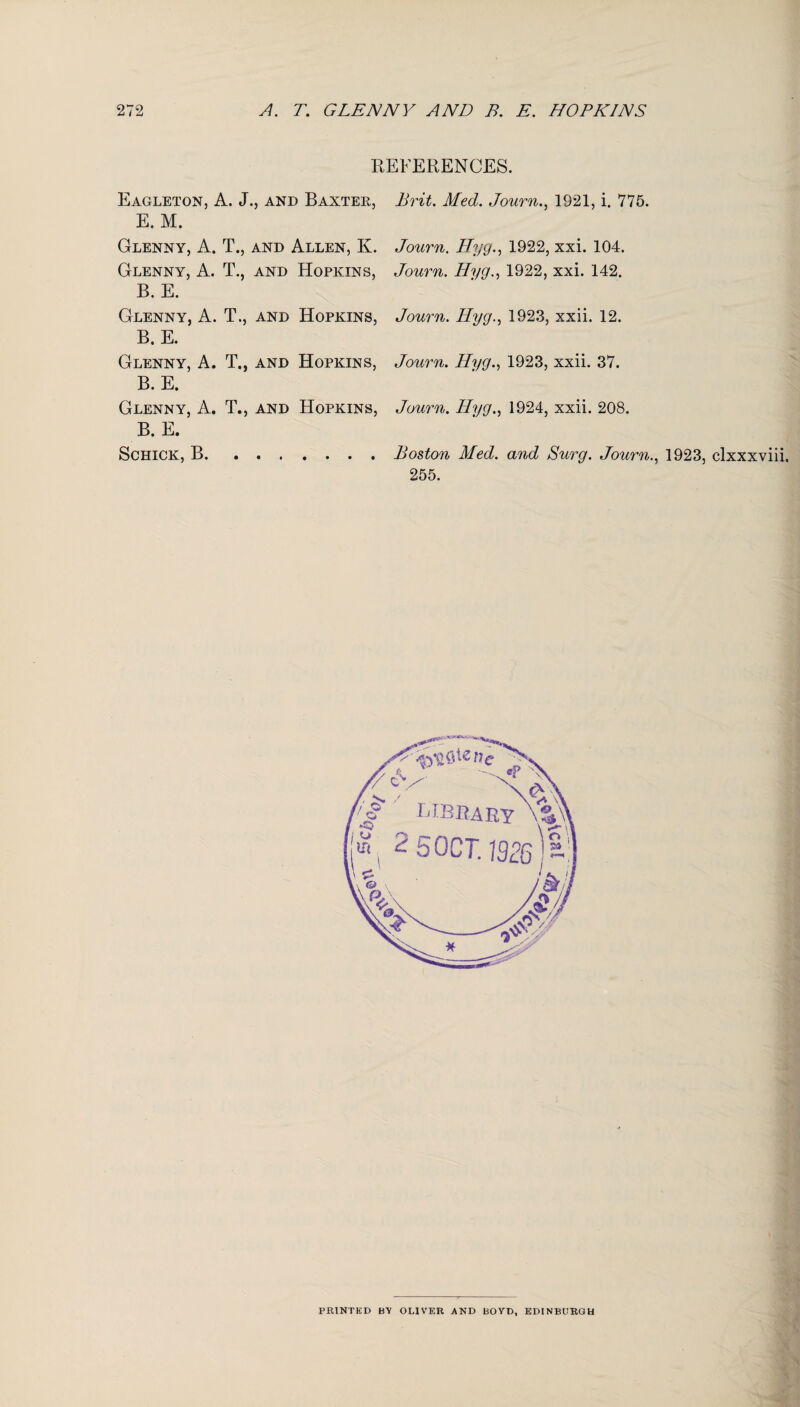 REFERENCES. Eagleton, A. J., and Baxtek, Brit. Med. Journ., 1921, i. 775. E. M. Glenny, A. T., and Allen, K. Journ. Hyg., 1922, xxi. 104. Glenny, A. T., and Hopkins, Journ. Hyg., 1922, xxi. 142. B. E. Glenny, A. T., and Hopkins, Journ. Hyg., 1923, xxii. 12. B. E. Glenny, A. T., and Hopkins, Journ. Hyg., 1923, xxii. 37. B. E. Glenny, A. T., and Hopkins, Journ. Hyg., 1924, xxii. 208. B. E. Schick, B.Boston Med. and Surg. Journ., 1923, clxxxviii. 255. PRINTED BY OLIVER AND BOYD, EDINBURGH