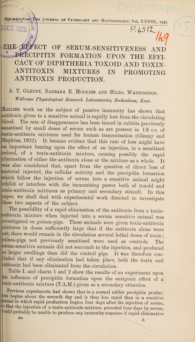 HE Journal of Pathology and Bacteriology, Vol. XXVIII., 1925 OCT. 1926 ~ P. f^Sip M 4? ECT OF SERUM-SENSITIVENESS AND * —Vcipitin FORMATION UPON THE EFFI¬ CACY OF DIPHTHERIA TOXOID AND TOXIN- ANTITOXIN MIXTURES IN PROMOTING ANTITOXIN PRODUCTION. A. T. Glenny, Barbara E. Hopkins and Hilda Waddington. Wellcome Physiological Keseavch Laboratovies, Bedtenham, Kent. Earlier woik on the subject of passive immunity has shown that antitoxin given to a sensitive animal is rapidly lost from the circulating blood. The rate of disappearance has been traced in rabbits previously sensitised by small doses of serum such as are present in 1-0 c.c. of toxin-antitoxin mixtures used for human immunisation (Glenny and Hopkins, 1922). It became evident that this rate of loss might have an important bearing upon the effect of an injection, in a sensitised animal, of a toxin-antitoxin mixture, causing possibly the rapid elimination of either the antitoxin alone or the mixture as a whole. It iwas also considered that, apart from the question of direct loss of material injected, the cellular activity and the precipitin formation which follow the injection of serum into a sensitive animal might aihibit or interfere with the immunising power both of toxoid and toxin-antitoxin mixtures as primary and secondary stimuli. In this aaper, we shall deal with experimental work directed to investigate ;hese two aspects of the subject. The possibility of a rapid elimination of the antitoxin from a toxin- mtitoxin mixture when injected into a serum sensitive animal was investigated on guinea-pigs. These animals were given toxin-antitoxin mixtures in doses sufficiently large that if the antitoxin alone were ost, there would remain in the circulation several lethal doses of toxin; guinea-pigs not previously sensitised were used as controls. The erum-sensitive animals did not succumb to the injection, and produced 10 larger swellings than did the control pigs. It was therefore con¬ ned that if any elimination had taken place, both the toxin and ntitoxin had been eliminated from the circulation. Table I. and charts 1 and 2 show the results of an experiment upon he influence of precipitin formation upon the antigenic effect of a oxin-antitoxin mixture (T.A.M.) given as a secondary stimulus. Previous experiments had shown that in a normal rabbit precipitin produc- ’ ion begins about the seventh day and is thus less rapid than in a sensitive ‘ mmal in which rapid production begins four days after the injection of serum, * 3 that the injection of a toxin-antitoxin mixture, preceded four days by serum, °uld probably be unable to produce any immunity response if rapid elimination