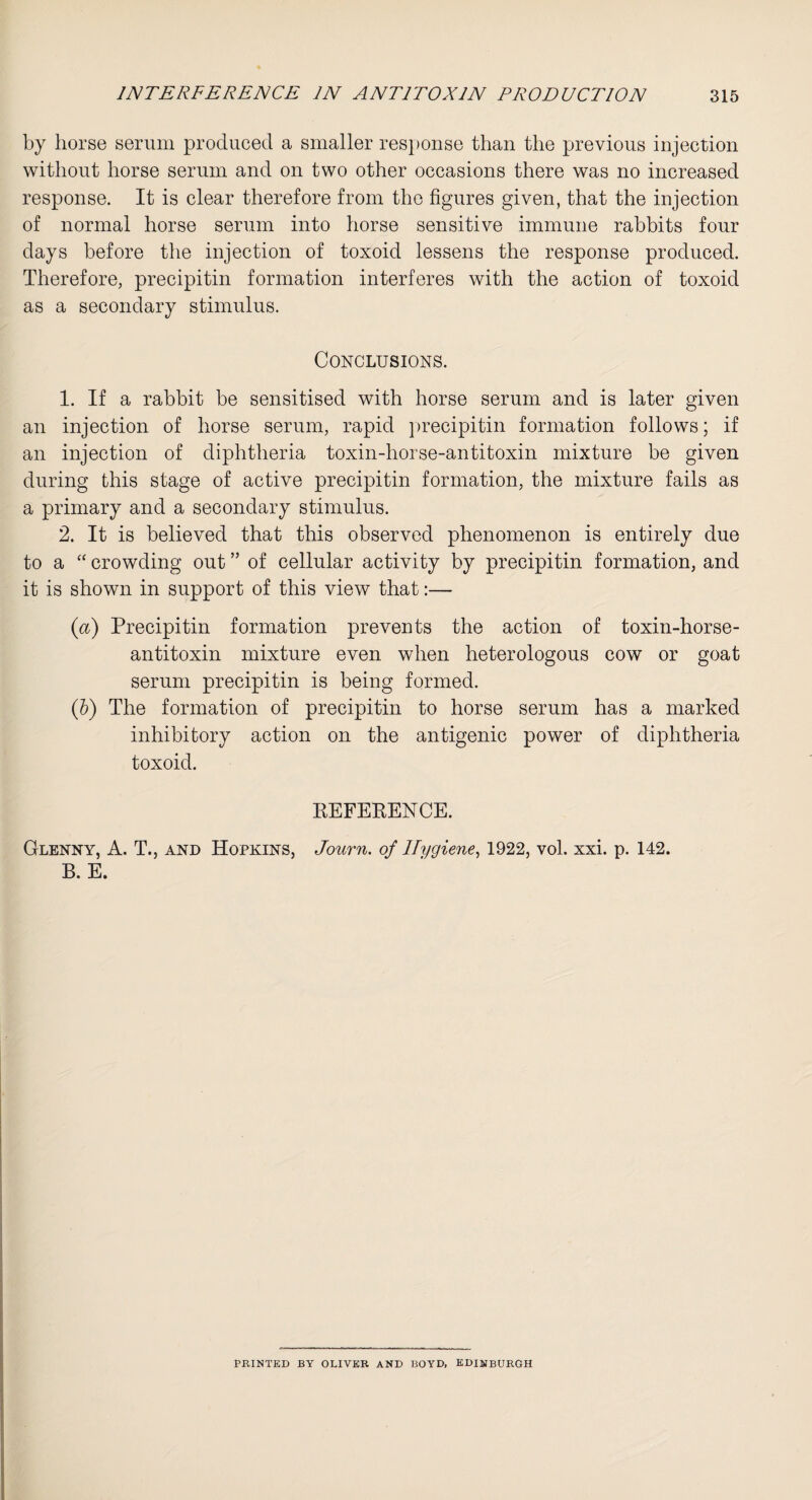 by horse serum produced a smaller response than the previous injection without horse serum and on two other occasions there was no increased response. It is clear therefore from the figures given, that the injection of normal horse serum into horse sensitive immune rabbits four days before the injection of toxoid lessens the response produced. Therefore, precipitin formation interferes with the action of toxoid as a secondary stimulus. Conclusions. 1. If a rabbit be sensitised with horse serum and is later given an injection of horse serum, rapid precipitin formation follows; if an injection of diphtheria toxin-horse-antitoxin mixture be given during this stage of active precipitin formation, the mixture fails as a primary and a secondary stimulus. 2. It is believed that this observed phenomenon is entirely due to a “ crowding out ” of cellular activity by precipitin formation, and it is shown in support of this view that:— (a) Precipitin formation prevents the action of toxin-horse- antitoxin mixture even when heterologous cow or goat serum precipitin is being formed. (b) The formation of precipitin to horse serum has a marked inhibitory action on the antigenic power of diphtheria toxoid. KEFERENCE. Glenny, A. T., and Hopkins, Journ. of Hygiene, 1922, vol. xxi. p. 142. B. E. PRINTED BY OLIVER AND BOYD, EDINBURGH
