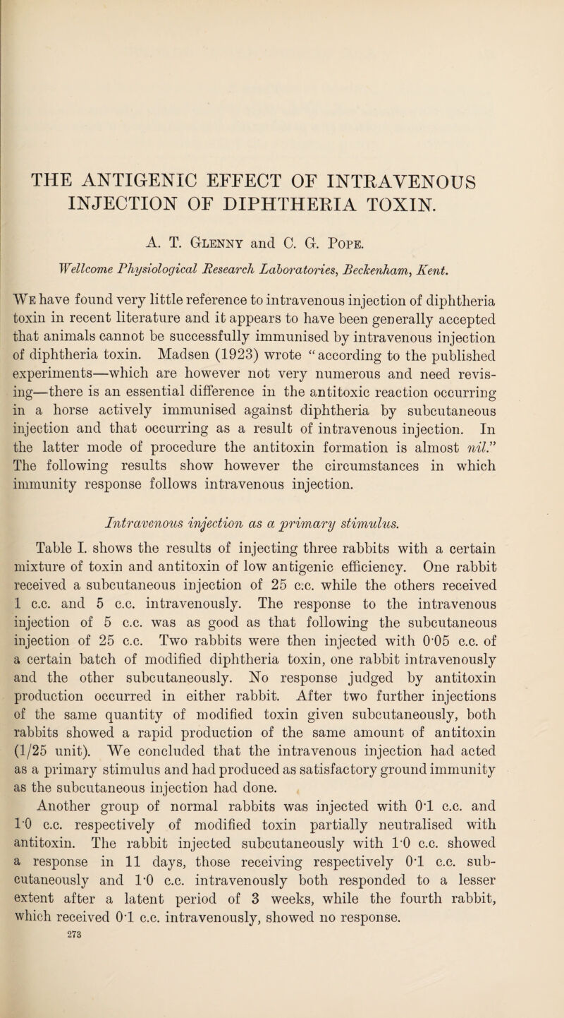 THE ANTIGENIC EFFECT OF INTRAVENOUS INJECTION OF DIPHTHERIA TOXIN. A. T. Glenny and C. G. Pope. Wellcome Physiological Research Laboratories, Beckenham, Kent. We have found very little reference to intravenous injection of diphtheria toxin in recent literature and it appears to have been generally accepted that animals cannot be successfully immunised by intravenous injection of diphtheria toxin. Madsen (1923) wrote “according to the published experiments—which are however not very numerous and need revis¬ ing—there is an essential difference in the antitoxic reaction occurring in a horse actively immunised against diphtheria by subcutaneous injection and that occurring as a result of intravenous injection. In the latter mode of procedure the antitoxin formation is almost nil.” The following results show however the circumstances in which immunity response follows intravenous injection. Intravenous injection as a primary stimulus. Table I. shows the results of injecting three rabbits with a certain mixture of toxin and antitoxin of low antigenic efficiency. One rabbit received a subcutaneous injection of 25 c.c. while the others received 1 c.c. and 5 c.c. intravenously. The response to the intravenous injection of 5 c.c. was as good as that following the subcutaneous injection of 25 c.c. Two rabbits were then injected with 0'05 c.c. of a certain batch of modified diphtheria toxin, one rabbit intravenously and the other subcutaneously. No response judged by antitoxin production occurred in either rabbit. After two further injections of the same quantity of modified toxin given subcutaneously, both rabbits showed a rapid production of the same amount of antitoxin (1/25 unit). We concluded that the intravenous injection had acted as a primary stimulus and had produced as satisfactory ground immunity as the subcutaneous injection had done. Another group of normal rabbits was injected with OT c.c. and l'O c.c. respectively of modified toxin partially neutralised with antitoxin. The rabbit injected subcutaneously with l’O c.c. showed a response in 11 days, those receiving respectively 0*1 c.c. sub¬ cutaneously and 1*0 c.c. intravenously both responded to a lesser extent after a latent period of 3 weeks, while the fourth rabbit, which received OT c.c. intravenously, showed no response.