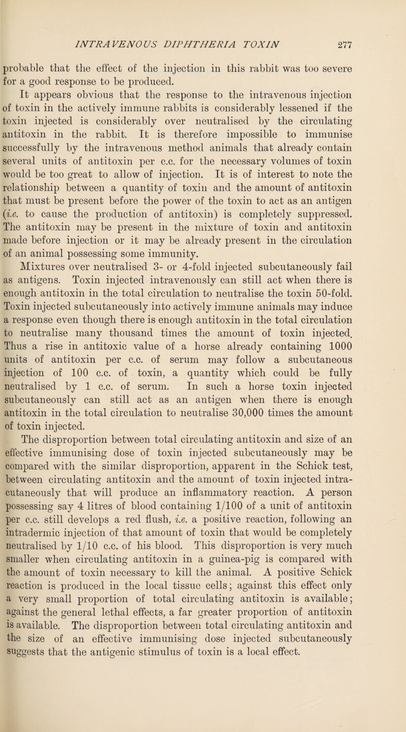 probable that the effect of the injection in this rabbit was too severe for a good response to be produced. It appears obvious that the response to the intravenous injection of toxin in the actively immune rabbits is considerably lessened if the toxin injected is considerably over neutralised by the circulating antitoxin in the rabbit. It is therefore impossible to immunise successfully by the intravenous method animals that already contain several units of antitoxin per c.c. for the necessary volumes of toxin would be too great to allow of injection. It is of interest to note the relationship between a quantity of toxin and the amount of antitoxin that must be present before the power of the toxin to act as an antigen (i.e. to cause the production of antitoxin) is completely suppressed. The antitoxin may be present in the mixture of toxin and antitoxin made before injection or it may be already present in the circulation of an animal possessing some immunity. Mixtures over neutralised 3- or 4-fold injected subcutaneously fail as antigens. Toxin injected intravenously can still act when there is enough antitoxin in the total circulation to neutralise the toxin 50-fold. Toxin injected subcutaneously into actively immune animals may induce a response even though there is enough antitoxin in the total circulation to neutralise many thousand times the amount of toxin injected. Thus a rise in antitoxic value of a horse already containing 1000 units of antitoxin per c.c. of serum may follow a subcutaneous injection of 100 c.c. of toxin, a quantity which could be fully neutralised by 1 c.c. of serum. In such a horse toxin injected subcutaneously can still act as an antigen when there is enough antitoxin in the total circulation to neutralise 30,000 times the amount of toxin injected. The disproportion between total circulating antitoxin and size of an effective immunising dose of toxin injected subcutaneously may be compared with the similar disproportion, apparent in the Schick test, between circulating antitoxin and the amount of toxin injected intra- cutaneously that will produce an inflammatory reaction. A person possessing say 4 litres of blood containing 1/100 of a unit of antitoxin per c.c. still develops a red flush, i.e. a positive reaction, following an intradermic injection of that amount of toxin that would be completely neutralised by 1/10 c.c. of his blood. This disproportion is very much smaller when circulating antitoxin in a guinea-pig is compared with the amount of toxin necessary to kill the animal. A positive Schick reaction is produced in the local tissue cells; against this effect only a very small proportion of total circulating antitoxin is available; against the general lethal effects, a far greater proportion of antitoxin is available. The disproportion between total circulating antitoxin and the size of an effective immunising dose injected subcutaneously suggests that the antigenic stimulus of toxin is a local effect.