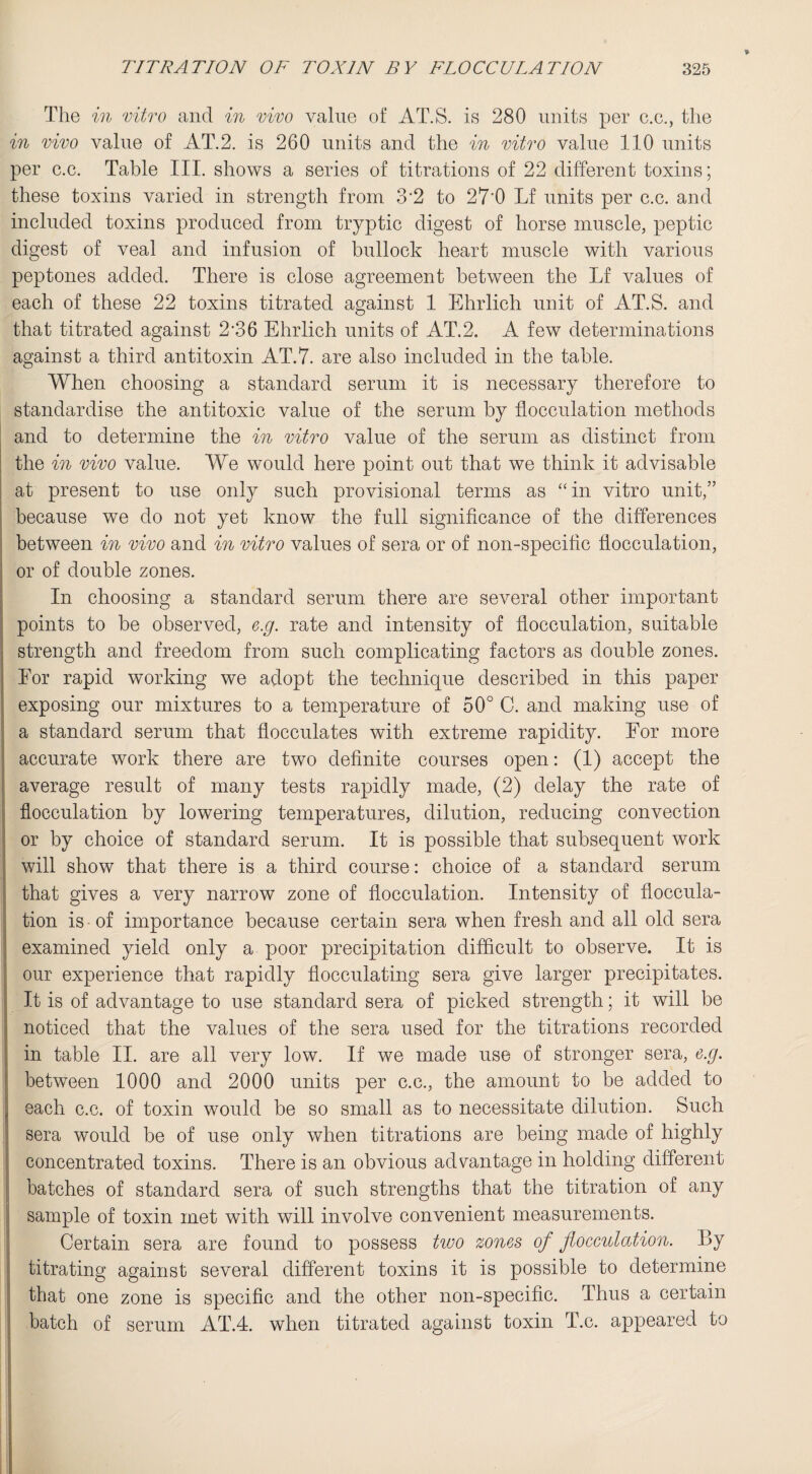 The in vitro and in vivo value of AT.S. is 280 units per c.c., the in vivo value of AT.2. is 260 units and the in vitro value 110 units per c.c. Table III. shows a series of titrations of 22 different toxins; these toxins varied in strength from 3‘2 to 27’0 Lf units per c.c. and included toxins produced from tryptic digest of horse muscle, peptic digest of veal and infusion of bullock heart muscle with various peptones added. There is close agreement between the Lf values of each of these 22 toxins titrated against 1 Ehrlich unit of AT.S. and that titrated against 2-36 Ehrlich units of AT.2. A few determinations against a third antitoxin AT.7. are also included in the table. When choosing a standard serum it is necessary therefore to standardise the antitoxic value of the serum by flocculation methods and to determine the in vitro value of the serum as distinct from the in vivo value. We would here point out that we think it advisable at present to use only such provisional terms as “ in vitro unit,” because we do not yet know the full significance of the differences between in vivo and in vitro values of sera or of non-specific flocculation, or of double zones. In choosing a standard serum there are several other important points to he observed, e.g. rate and intensity of flocculation, suitable strength and freedom from such complicating factors as double zones. For rapid working we adopt the technique described in this paper exposing our mixtures to a temperature of 50° C. and making use of a standard serum that flocculates with extreme rapidity. For more accurate work there are two definite courses open: (1) accept the average result of many tests rapidly made, (2) delay the rate of flocculation by lowering temperatures, dilution, reducing convection or by choice of standard serum. It is possible that subsequent work will show that there is a third course: choice of a standard serum that gives a very narrow zone of flocculation. Intensity of floccula¬ tion is of importance because certain sera when fresh and all old sera examined yield only a poor precipitation difficult to observe. It is our experience that rapidly flocculating sera give larger precipitates. It is of advantage to use standard sera of picked strength; it will be noticed that the values of the sera used for the titrations recorded in table II. are all very low. If we made use of stronger sera, e.g. between 1000 and 2000 units per c.c., the amount to be added to I each c.c. of toxin would be so small as to necessitate dilution. Such sera would be of use only when titrations are being made of highly concentrated toxins. There is an obvious advantage in holding different batches of standard sera of such strengths that the titration of any sample of toxin met with will involve convenient measurements. Certain sera are found to possess two zones of flocculation. By titrating against several different toxins it is possible to determine that one zone is specific and the other non-specific. Thus a certain batch of serum AT.4. when titrated against toxin T.c. appeared to