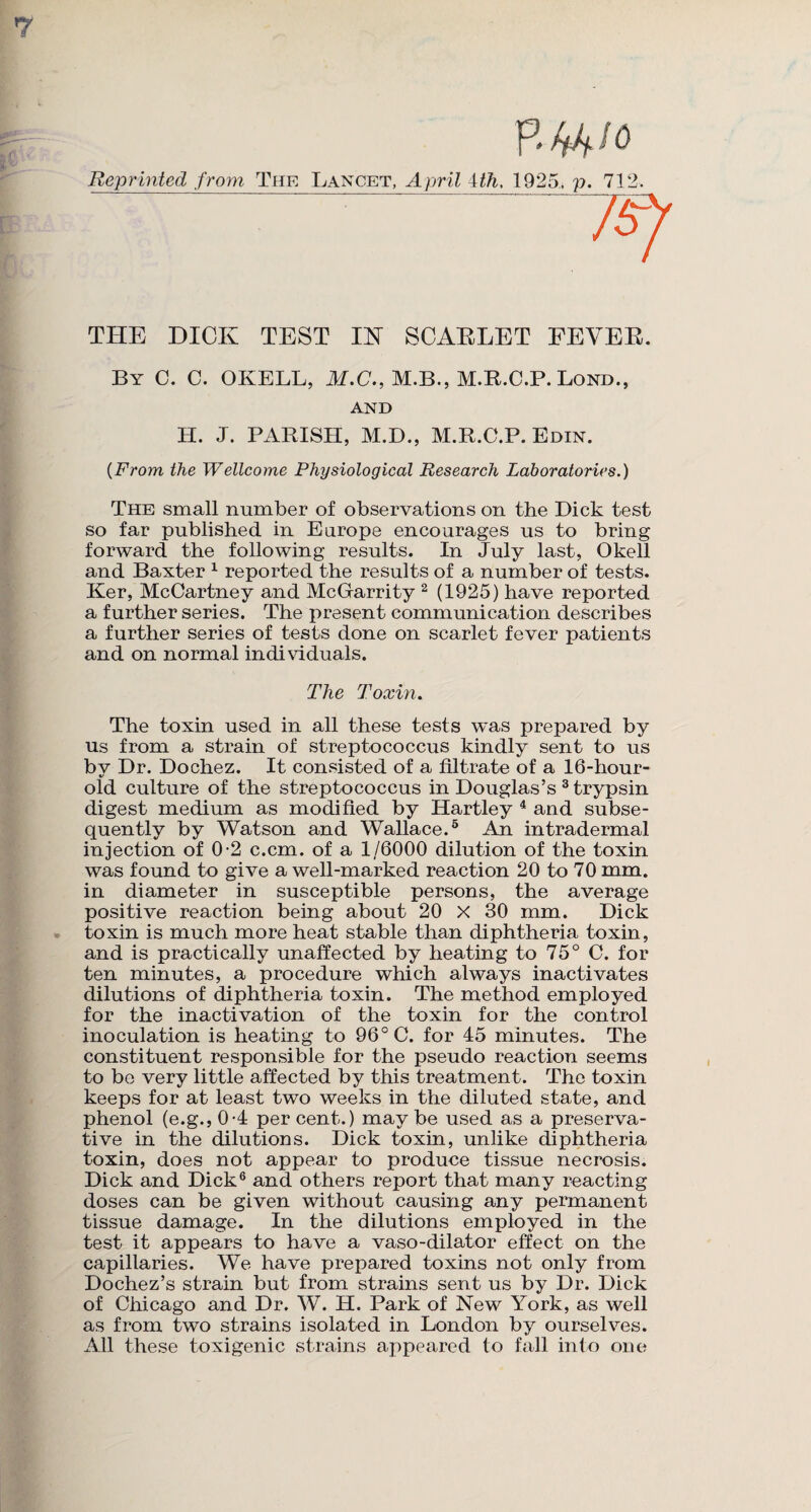 7 R f&io Reprinted from The Lancet, April 4th, 1925, p. 712. — THE DICK TEST IK SCARLET FEVER. By C. C. OKELL, M.C., M.B., M.R.C.P. Lond., AND H. J. PARISH, M.D., M.R.C.P. Edin. (From the Wellcome Physiological Research Laboratories.) The small number of observations on the Dick test so far published in Europe encourages us to bring forward the following results. In July last, Okell and Baxter 1 reported the results of a number of tests. Ker, McCartney and McGarrity 2 (1925) have reported a further series. The present communication describes a further series of tests done on scarlet fever patients and on normal individuals. The Toxin. The toxin used in all these tests was prepared by us from a strain of streptococcus kindly sent to us by Dr. Dochez. It consisted of a filtrate of a 16-hour- old culture of the streptococcus in Douglas’s 3 trypsin digest medium as modified by Hartley 4 and subse¬ quently by Watson and Wallace.5 An intradermal injection of 0-2 c.cm. of a 1/6000 dilution of the toxin was found to give a well-marked reaction 20 to 70 mm. in diameter in susceptible persons, the average positive reaction being about 20 X 30 mm. Dick toxin is much more heat stable than diphtheria toxin, and is practically unaffected by heating to 75° C. for ten minutes, a procedure which always inactivates dilutions of diphtheria toxin. The method employed for the inactivation of the toxin for the control inoculation is heating to 96° C. for 45 minutes. The constituent responsible for the pseudo reaction seems to be very little affected by this treatment. The toxin keeps for at least two weeks in the diluted state, and phenol (e.g., 0-4 per cent.) may be used as a preserva¬ tive in the dilutions. Dick toxin, unlike diphtheria toxin, does not appear to produce tissue necrosis. Dick and Dick6 and others report that many reacting doses can be given without causing any permanent tissue damage. In the dilutions employed in the test it appears to have a vaso-dilator effect on the capillaries. We have prepared toxins not only from Dochez’s strain but from strains sent us by Dr. Dick of Chicago and Dr. W. II. Park of New York, as well as from two strains isolated in London by ourselves. All these toxigenic strains appeared to fall into one