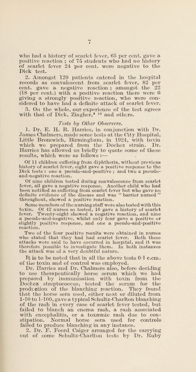 who had a history of scarlet fever, 65 per cent, gave a positive reaction ; of 75 students who had no history of scarlet fever 24 per cent, were negative to the Dick test. 2. Amongst 120 patients entered in the hospital records as convalescent from scarlet fever, 82 per cent, gave a negative reaction ; amongst the 22 (18 per cent.) with a positive reaction there were 6 giving a strongly positive reaction, who were con¬ sidered to have had a definite attack of scarlet fever. 3. On the whole, our experience of the test agrees with that of Dick, Zingher,9 10 and others. Tests by Other Observers. 1. Dr. E. H. R. Harries, in conjunction with Dr. James Chalmers, made some tests at the City Hospital, Little Bromwich, Birmingham, in 1924, with toxin which wre prepared from the Dochez strain. Dr. Harries has allowed us briefly to quote some of these results, which were as follows :— Of 11 children suffering from diphtheria, without previous history of scarlet fever, eight gave a positive response to the Dick tests : one a pseudo-and-positive ; and two a pseudo- and-negative reaction. Of nine children tested during convalescence from scarlet fever, all gave a negative response. Another child who had been notified as suffering from scarlet fever but who gave no definite evidence of the disease and was “barrier nursed throughout, showed a positive reaction. Some members of the nursing staff were also tested with this toxin. Of 42 nurses so tested, 16 gave a history of scarlet fever. Twenty-eight showed a negative reaction, and nine a pseudo-and-negative, whilst only four gave a positive or slightly positive response, and one a pseudo-and-positive reaction. Two of the four positive results were obtained in nurses who stated that they had had scarlet fever. Both these attacks were said to have occurred in hospital, and it was therefore possible to investigate them. In both instances the attack was of a very doubtful nature. Tt is to be noted that in all the above tests 0-1 c.cm. of the toxin and of control was employed. Dr. Harries and Dr. Chalmers also, before deciding to use therapeutically horse serum which we had prepared by immunisation with toxin from the Dochez streptococcus, tested the serum for the production of the blanching reaction. They found that the horse sera used, either neat or diluted from 1-10 to 1-100, gave a typical Schultz-Charlton blanching of the rash in every case of scarlet fever tested, but failed to blanch an enema rash, a rash associated with encephalitis, or a toxsemic rash due to con¬ stipation. Normal horse sera used for controls failed to produce blanching in any instance. 2. Dr. F. Foord Caiger arranged for the carrying out of some Schultz-Charlton tests by Dr. Ruby