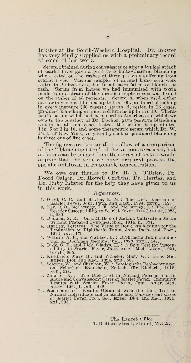 Inkster at the South-Western Hospital. Dr. Inkster has very kindly supplied us with a preliminary record of some of her work. Serum obtained during convalescence after a typical attack of scarlet fever gave a positive Schultz-Charlton blanching when tested on the rashes of three patients suffering from scarlet fever. Various samples of normal horse sera were tested in 20 instances, but in all cases failed to blanch the rash. Serum from horses we had immunised with toxin made from a strain of the specific streptococcus was tested on the rashes of 43 patients. Serum A, when used either neat or in various dilutions up to 1 in 100, produced blanching in every instance (30 cases) ; serum B, tested in 13 cases, produced blanching in nine, in dilutions up to 1 in 10. Thera¬ peutic serum which had been used in America, and which we owe to the courtesy of Dr. Dochez, gave positive blanching results in all ten cases tested, the serum being diluted 1 in 5 or 1 in 10, and some therapeutic serum which Dr. W. Park, of New York, very kindly sent us produced blanching in three out of five cases. The figures are too small to allow of a comparison of the “ blanching titre ” of the various sera used, but as far as can be judged from this series of tests it would appear that the sera we have prepared possess the specific antitoxin in reasonable concentration. We owe our thanks to Dr. R. A. O'Brien, Dr. Foord Oaiger, Dr. Howell Griffiths, Dr. Harries, and Dr. Ruby Inkster for the help they have given to us in this work. References. 1. Okell, C. C., and Baxter, E. M. : The Dick Reaction in Scarlet Fever, Jour. Path, and Bact., 1924, xxvii., 342. 2. Ker, C. B., McCartney, J. E., and McGarrity, J. : The Dick Test for Susceptibility to Scarlet Fever, The Lancet, 1925, i., 230. 3. Douglas, S. R. : On a Method of Making Cultivation Media without Prepared Peptones, ibid., 1914, ii., 891. 4. Hartley, Percival : The Value of Douglas’s Medium for the Production of Diphtheria Toxin, Jour. Path, and Bact., 1922, xxv., 479. 5. Watson, A. F., and Wallace, U. : Diphtheria Toxin Produc¬ tion on Douglas’s Medium, ibid., 1923, xxvi., 447. 6. Dick, G. F., and Dick, Gladys, H. : A Skin Test for Suscep¬ tibility to Scarlet Fever, Jour. Amer. Med. Assoc., 1924, lxxxii., 265. 7. Kirkbride, Mary B., and Wheeler, Mary W. : Proc. Soc. Exper. Biol, and Med., 1924, xxii., 86. 8. Schultz, W., and Charlton, W. : Serologische Beobachtungen am Scharlach Exanthem, Zeitsch. fiir Kinderh., 1918, xvii., 328. 9. Zingher, A. : The Dick Test in Normal Persons and in Acute and Convalescent Cases of Scarlet Fever. Immunity Results with Scarlet Fever Toxin, Jour. Amer. Med. Assoc., 1924, lxxxiii., 432. 10. Same author: Results Obtained with the Dick Test in Normal Individuals and in Acute and Convalescent Cases of Scarlet Fever, Proc. Soc. Exper. Biol, and Med., 1924, xxi., 293. The Lancet Office, 1, Bedford Street, Strand5 W.C.2.