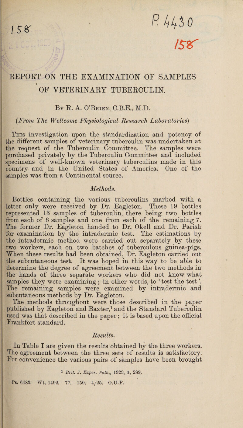 P. kifio ISif is* REPORT ON THE EXAMINATION OF SAMPLES OF VETERINARY TUBERCULIN. By R. A. O’Brien, C.B.E., M.D. (From The Wellcome Physiological Research Laboratories) This investigation upon the standardization and potency of the different samples of veterinary tuberculin was undertaken at the request of the Tuberculin Committee. The samples were purchased privately by the Tuberculin Committee and included specimens of well-known veterinary tuberculins made in this country and in the United States of America. One of the samples was from a Continental source. Methods. Bottles containing the various tuberculins marked with a letter only were received by Dr. Eagleton. These 19 bottles represented 13 samples of tuberculin, there being two bottles from each of 6 samples and one from each of the remaining 7. The former Dr. Eagleton handed to Dr. Okell and Dr. Parish for examination by the intradermic test. The estimations by the intradermic method were carried out separately by these two workers, each on two batches of tuberculous guinea-pigs. When these results had been obtained, Dr. Eagleton carried out the subcutaneous test. It was hoped in this way to be able to determine the degree of agreement between the two methods in the hands of three separate workers who did not know what samples they were examining ; in other words, to 4 test the test \ The remaining samples were examined by intradermic and subcutaneous methods by Dr. Eagleton. The methods throughout were those described in the paper published by Eagleton and Baxter,1 and the Standard Tuberculin used was that described in the paper; it is based upon the official Frankfort standard. Results. In Table I are given the results obtained by the three workers. The agreement between the three sets of results is satisfactory. For convenience the various pairs of samples have been brought 1 Brit. J. Exper. Path., 1923, 4, 289. Ps. 6483. Wt. 1492. 77. 150. 4/25. O.U.P.