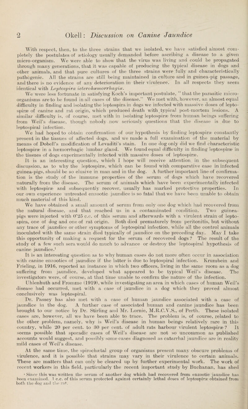 With respect, then, to the three strains that we isolated, we have satisfied almost com¬ pletely the postulates of aetiology usually demanded before ascribing a disease to a given micro-organism. We were able to show that the virus was living and could be propagated through many generations, that it was capable of producing the typical disease in dogs and other animals, and that pure cultures of the three strains were fully and characteristically pathogenic. All the strains are still being maintained in culture and in guinea-pig passage, and there is no evidence of any deterioration in their virulence. In all respects they seem identical with Leptospira icterohiemorrliagix. We were less fortunate in satisfying Koch’s important postulate, that the parasitic micro¬ organisms are to be found in all cases of the disease.” We met with, however, an almost equal difficulty in finding and isolating the leptospirain dogs we infected with massive doses of lepto- spirae of canine and rat origin, which produced death with typical post-mortem lesions. A similar difficulty is, of course, met with in isolating leptospirse from human beings suffering from Weil’s disease, though nobody now seriously questions that the disease is due to leptospiral infection. We had hoped to obtain confirmation of our hypothesis by finding leptospirse constantly present in the tissues of affected dogs, and we made a full examination of the material by means of Dobell’s modification of Levaditi’s stain. In one dog only did we find characteristic leptospirse in a haemorrhagic lumbar gland. We found equal difficulty in finding leptospirse in the tissues of dogs experimentally infected with massive doses of leptospirse. It is an interesting question, which I hope will receive attention, in the subsequent discussion, as to why the leptospirse, which can be found with comparative ease in infected guinea-pigs, should be so elusive in man and in the dog. A further important line of confirma¬ tion is the study of the immune properties of the serum of dogs which have recovered naturally from the disease. The serum of animals which have been experimentally infected with leptospirse and subsequently recover, usually has marked protective properties. In our own experience untreated enzootic jaundice is so fatal that we have been unable to obtain much material of this kind. We have obtained a small amount of serum from only one dog which had recovered from the natural disease, and that reached us in a contaminated condition. Two guinea- pigs were injected with 0‘25 c.c. of this serum and afterwards with a virulent strain of lepto- spira, one of dog and one of rat origin. Both died prematurely from peritonitis, but without any trace of jaundice or other symptoms of leptospiral infection, while all the control animals inoculated with the same strain died typically of jaundice on the preceding day. May I take this opportunity of making a request for the serum of recovered dogs ? The result of the study of a few such sera would do much to advance or destroy the leptospiral hypothesis of canine jaundice.1 It is an interesting question as to why human cases do not more often occur in association with canine enzootics of jaundice if the latter is due to leptospiral infection. Krumbein and Frieling, in 1916, reported an instance in which two officers, living in the same room as a dog suffering from jaundice, developed what appeared to be typical Weil’s disease. The investigators were, of course, at that time unable to confirm the nature of the infection. Uhlenhuth and Fromme (1919), while investigating an area in which cases of human Weil’s disease had occurred, met with a case of jaundice in a dog which they proved almost conclusively was leptospiral. Dr. Passey has also met with a case of human jaundice associated with a case of jaundice in the dog. A further case of associated human and canine jaundice has been brought to our notice by Dr. Stirling and Mr. Lornie, M.R.C.V.S., of Perth. These isolated cases are, however, all we have been able to trace. The problem is, of course, related to the other problem, namely, why is Weil’s disease in human beings relatively rare in this country, while 20 per cent, to 30 per cent, of adult rats harbour virulent leptospirse ? It seems possible that sporadic cases of Weil’s disease are not so uncommon as published accounts would suggest, and possibly some cases diagnosed as catarrhal jaundice are in reality mild cases of Weil’s disease. At the same time, the spirochaetal group of organisms present many obscure problems of virulence, and it is possible that strains may vary in their virulence to certain animals. These are matters that can only be cleared up by further experimental work. The work of recent workers in this field, particularly the recent important study by Buchanan, has shed 1 Since this was written the serum of another dog which had recovered from enzootic jaundice has been examined. 1 c.c. of this serum protected against certainly lethal doses of leptospirae obtained from both the dog and the rnt.