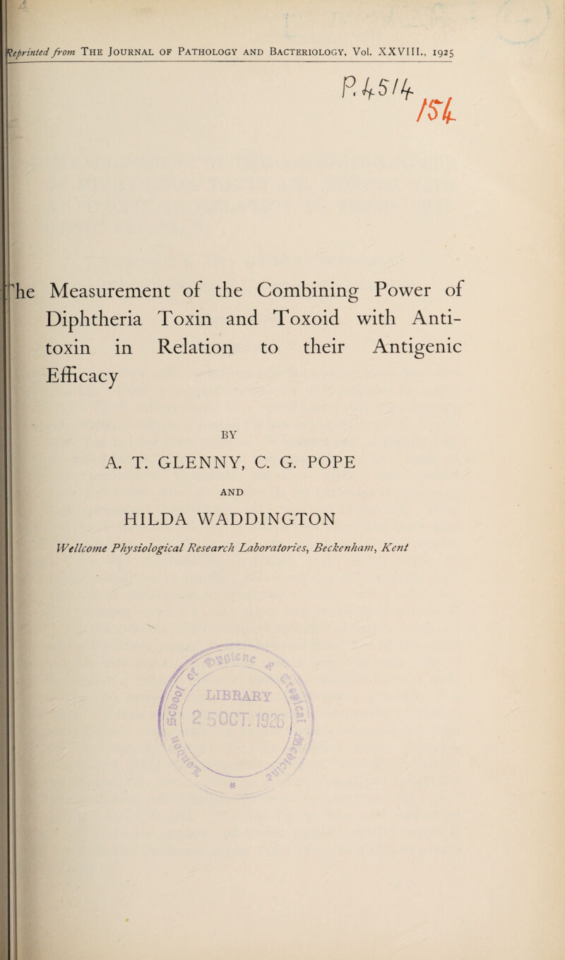 epriniedfrom The Journal of Pathology and Bacteriology, Vol. XXVIII., 1925 he Measurement of the Combining Power of Diphtheria Toxin and Toxoid with Anti¬ toxin in Relation to their Antigenic Efficacy BY A. T. GLENNY, C. G. POPE AND HILDA WADDINGTON Wellcome Physiological Research Laboratories^ Beckenham^ Kejzt