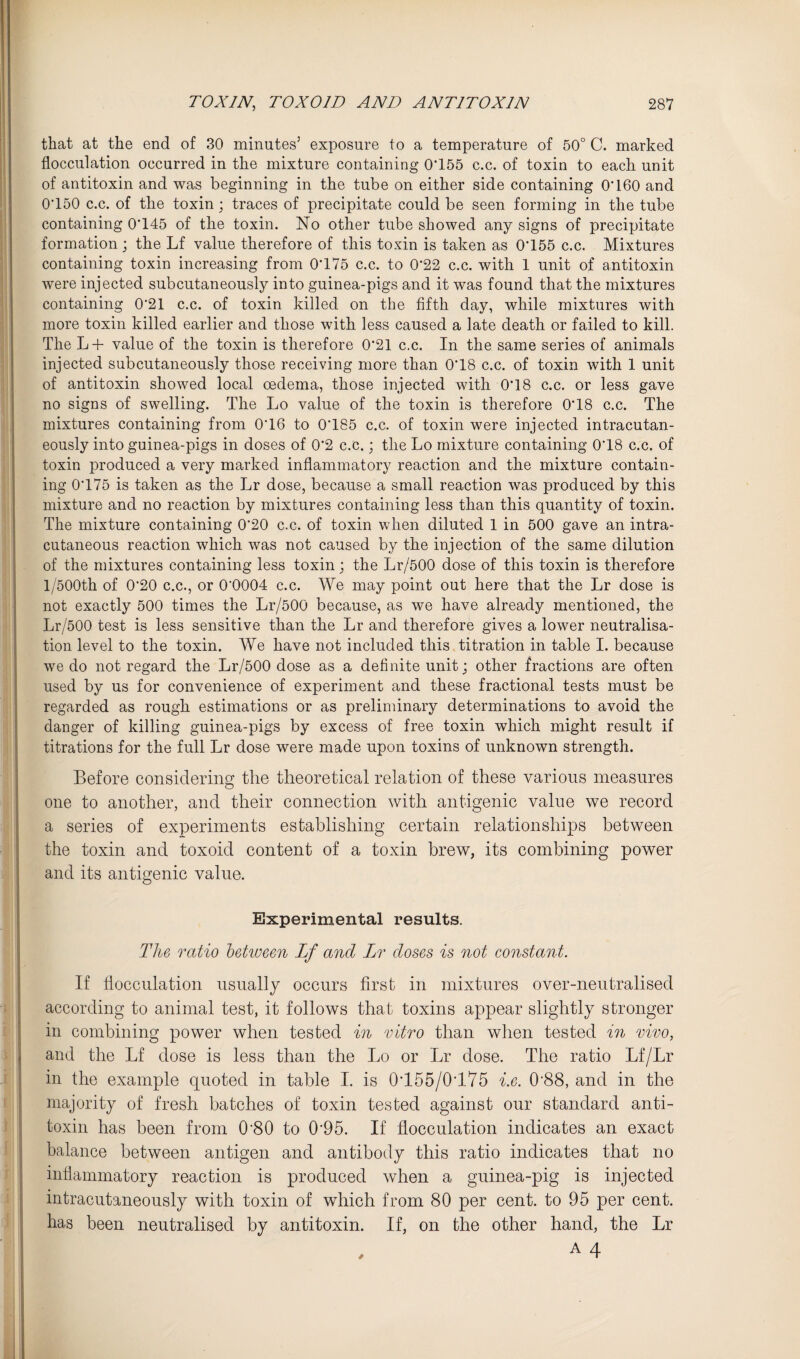 that at the end of 30 minutes’ exposure to a temperature of 50° C. marked flocculation occurred in the mixture containing 0'155 c.c. of toxin to each unit of antitoxin and was beginning in the tube on either side containing O'160 and 0‘150 c.c. of the toxin; traces of precipitate could be seen forming in the tube containing 0’145 of the toxin. No other tube showed any signs of precipitate formation ; the Lf value therefore of this toxin is taken as 0*155 c.c. Mixtures containing toxin increasing from 0*175 c.c. to 0*22 c.c. with 1 unit of antitoxin were injected subcutaneously into guinea-pigs and it was found that the mixtures containing 0*21 c.c. of toxin killed on the fifth day, while mixtures with more toxin killed earlier and those with less caused a late death or failed to kill. The L-f- value of the toxin is therefore 0*21 c.c. In the same series of animals injected subcutaneously those receiving more than 0*18 c.c. of toxin with 1 unit of antitoxin showed local oedema, those injected with 0*18 c.c. or less gave no signs of swelling. The Lo value of the toxin is therefore 0*18 c.c. The mixtures containing from 0*16 to 0*185 c.c. of toxin were injected intracutan- eously into guinea-pigs in doses of 0*2 c.c.; the Lo mixture containing 0*18 c.c. of toxin produced a very marked inflammatory reaction and the mixture contain¬ ing 0*175 is taken as the Lr dose, because a small reaction was produced by this mixture and no reaction by mixtures containing less than this quantity of toxin. The mixture containing 0*20 c.c. of toxin when diluted 1 in 500 gave an intra- cutaneous reaction which was not caused by the injection of the same dilution of the mixtures containing less toxin j the Lr/500 dose of this toxin is therefore l/500th of 0*20 c.c., or 0*0004 c.c. We may point out here that the Lr dose is not exactly 500 times the Lr/500 because, as we have already mentioned, the Lr/500 test is less sensitive than the Lr and therefore gives a lower neutralisa¬ tion level to the toxin. We have not included this titration in table I. because we do not regard the Lr/500 dose as a definite unit j other fractions are often used by us for convenience of experiment and these fractional tests must be regarded as rough estimations or as preliminary determinations to avoid the danger of killing guinea-pigs by excess of free toxin which might result if titrations for the full Lr dose were made upon toxins of unknown strength. Before considering the theoretical relation of these various measures one to another, and their connection with antigenic value we record a series of experiments establishing certain relationships between the toxin and toxoid content of a toxin brew, its combining power and its antigenic value. Experimental results. The ratio hetiveen Lf and IjT doses is not constant. If flocculation usually occurs first in mixtures over-neutralised according to animal test, it follows that toxins appear slightly stronger in combining power when tested in vitro than when tested in vivo, and the Lf dose is less than the Lo or Lr dose. The ratio Lf/Lr in the example quoted in table 1. is 0*155/0*175 i.e. 0*88, and in the majority of fresh batches of toxin tested against our standard anti¬ toxin has been from 0*80 to 0*95. If flocculation indicates an exact balance between antigen and antibody this ratio indicates that no inflammatory reaction is produced when a guinea-pig is injected intracutaneously with toxin of which from 80 per cent, to 95 per cent, has been neutralised by antitoxin. If, on the other hand, the Lr A4
