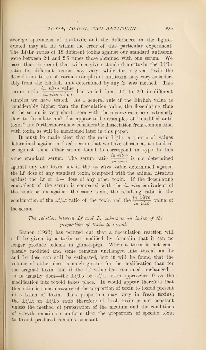average specimens of antitoxin, and the differences in the figures quoted may all lie within the error of this particular experiment. The Lf/Lr ratios of 18 different toxins against our standard antitoxin were between 2T and 2’5 times those obtained with one serum. We have thus to record that with a given standard antitoxin the Lf/Lr ratio for different toxins may vary, while for a given toxin the flocculation titres of various samples of antitoxin may vary consider¬ ably from the Ehrlich unit determined by any in vivo method. This serum ratio viOo value varied from 0*4 to 2‘0 in different in VIVO value samples we have tested. As a general rule if the Ehrlich value is considerably higher than the flocculation value, the flocculating time of the serum is very short: sera with the reverse ratio are extremely slow to flocculate and also appear to be examples of '^modified anti¬ toxin ” and furthermore show considerable dissociation from combination with toxin, as will be mentioned later in this paper. It must be made clear that the ratio Lf/Lr is a ratio of values determined against a fixed serum that we have chosen as a standard or against some other serum found to correspond in type to this same standard serum. The serum ratio ig j^^ot determined in VIVO against any one toxin but is the in vitro value determined against the Lf dose of any standard toxin, compared with the animal titration against the Lr or L-f dose of any other toxin. If the flocculating equivalent of the serum is compared with the in vivo equivalent of the same serum against the same toxin, the resulting ratio is the in vitro , „ ^— value 01 in VIVO combination of the Lf/Lr ratio of the toxin and the the serum. The relation between Lf and Lr values is an index of the proportion of toxin to toxoid. Eamon (1923) has pointed out that a flocculation reaction will still be given by a toxin so modified by formalin that it can no longer produce oedema in guinea-pigs. When a toxin is not com¬ pletely modified and some remains unchanged into toxoid an Lr and Lo dose can still be estimated, but it will be found that the volume of either dose is much greater for the modification than for the original toxin, and if the Lf value has remained unchanged— as it usually does—the Lf/Lo or Lf/Lr ratio approaches 0 as the modification into toxoid takes place. It would appear therefore that this ratio is some measure of the proportion of toxin to toxoid present in a batch of toxin. This proportion may vary in fresh toxins; the Lf/Lr or Lf/Lo ratio therefore of fresh toxin is not constant unless the method of preparation of the medium and the conditions of growth remain so uniform that the proportion of specific toxin to toxoid produced remains constant.