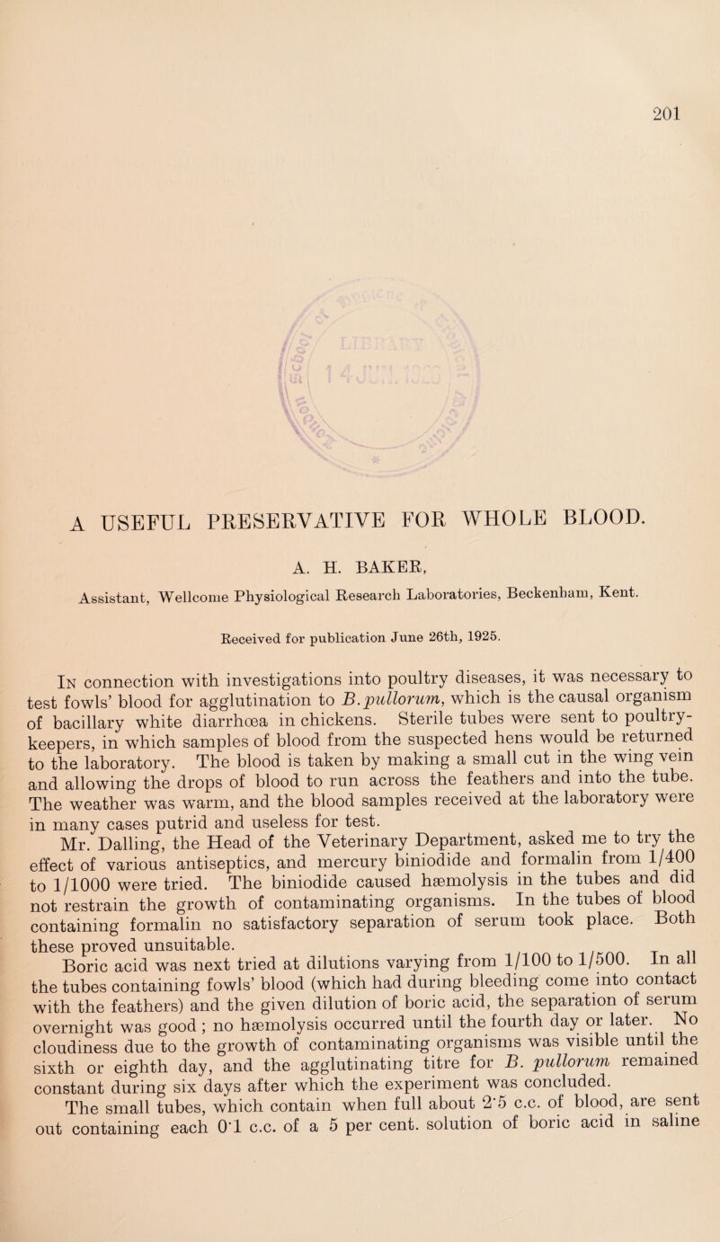 A USEFUL PRESERVATIVE FOR WHOLE BLOOD. A. H. BAKER, Assistant, IVHlcome Physiological Research Laboratories, Beckenham, Kent. Received for publication June 26th, 1925. In connection with investigations into poultry diseases, it was necessary to test fowls’ blood for agglutination to 1B.pullorum, which is the causal organism of bacillary white diarrhoea in chickens. Sterile tubes were sent to poultry- keepers, in which samples of blood from the suspected hens would be returned to the laboratory. The blood is taken by making a small cut in the wmg vein and allowing the drops of blood to run across the feathers and into the tube. The weather was warm, and the blood samples received at the laboratory were in many cases putrid and useless for test. Mr. Dalling, the Head of the Veterinary Department, asked me to try the effect of various antiseptics, and mercury biniodide and formalin from 1/400 to 1/1000 were tried. The biniodide caused haemolysis in the tubes and did not restrain the growth of contaminating organisms. In the tubes of blood containing formalin no satisfactory separation of serum took place. Both these proved unsuitable. Boric acid was next tried at dilutions varying from 1/100 to 1/500. In all the tubes containing fowls’ blood (which had during bleeding come into contact with the feathers) and the given dilution of boric acid, the separation of serum overnight was good ; no haemolysis occurred until the fourth day or later. No cloudiness due to the growth of contaminating organisms was visible until the sixth or eighth day, and the agglutinating titre for B. pullorum remained constant during six days after which the experiment was concluded. The small tubes, which contain when full about 2 5 c.c. of blood, are sent out containing each 0T c.c. of a 5 per cent, solution of boiic acid in saline