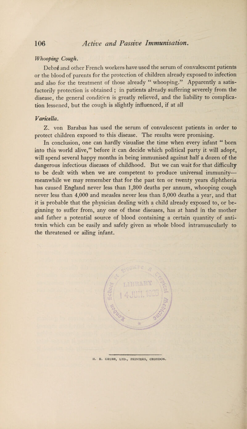 Whooping Cough. Debr£ and other French workers have used the serum of convalescent patients or the blood of parents for the protection of children already exposed to infection and also for the treatment of those already “ whooping.” Apparently a satis¬ factorily protection is obtained ; in patients already suffering severely from the disease, the general condition is greatly relieved, and the liability to complica¬ tion lessened, but the cough is slightly influenced, if at all Varicella. Z. von Barabas has used the serum of convalescent patients in order to protect children exposed to this disease. The results were promising. In conclusion, one can hardly visualise the time when every infant “ born into this world alive,” before it can decide which political party it will adopt, Will spend several happy months in being immunised against half a dozen of the dangerous infectious diseases of childhood. But we can wait for that difficulty to be dealt with when we are competent to produce universal immunity— meanwhile we may remember that for the past ten or twenty years diphtheria has caused England never less than 1,800 deaths per annum, whooping cough never less than 4,000 and measles never less than 5,000 deaths a year, and that it is probable that the physician dealing with a child already exposed to, or be¬ ginning to suffer from, any one of these diseases, has at hand in the mother and father a potential source of blood containing a certain quantity of anti¬ toxin which can be easily and safely given as whole blood intramuscularly to the threatened or ailing infant. H. R. GRUBB, LTD., PRINTERS, CROYDON.