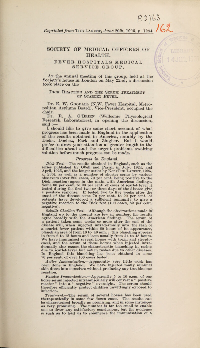 Reprinted from The Lancet, June 20th, 1925, p. 1294. SOCIETY OF MEDICAL OFFICERS OF HEALTH. FEVER HOSPITALS MEDICAL SERVICE GROUP. At the annual meeting of this group, held at the Society’s house in London on May 22nd, a discussion took place on the Dick Reaction and the Serum Treatment of Scarlet Fever. Dr. E. W. Good all (N.W. Fever Hospital, Metro* politan Asylums Board), Vice-President, occupied the chair. Dr. R. A. O’Brien (Wellcome Physiological Research Laboratories), in opening the discussion, said :— I should like to give some short account of what progress has been made in England in the application of the results obtained in America, notably by the Dicks, Dochez, Park and Zingher. But I would prefer to draw your attention at greater length to the difficulties ahead and the urgent problems awaiting solution before much progress can be made. Progress in England. Dick Test.—The results obtained in England, such as the series published by Okell and Parish in July, 1924, and April, 1925, and the longer series by Ker (The Lancet, 1925, i., 230), as well as a number of shorter series by various observers (over 200 cases, 70 per cent, being positive to the Dick reaction) agree in the main with American findings. Some 60 per cent, to 90 per cent, of cases of scarlet fever if tested during the first two or three days of the disease give a positive response. If tested two to five weeks after the onset of the disease some 70 per cent, to 90 per cent, of patients have developed a sufficient immunity to give a negative reaction to the Dick test (100 cases, 89 per cent, negative). Schultz-Charlton Test.—Although the observations made in England up to the present are few in number, the results agree broadly with the American findings. The serum of a patient taken some weeks or more after the end of the disease will, when injected intradermally into the rash of a scarlet fever patient within 60 hours of its appearance, blanch an area of from 10 to 40 mm. ; this blanching appears in from 6 to 12 hours and lasts usually from 24 to 48 hours. We have immunised several horses with toxin and strepto¬ cocci, and the serum of these horses when injected intra¬ dermally also causes the characteristic blanching in rashes due to scarlet fever but not in rashes due to other diseases. In England this blanching has been obtained in some 70 per cent, of over 100 cases tested. Active Immunisation.—Apparently very little work has been done in England. We have injected many minimal skin doses into ourselves without producing any troublesome reaction. Passive Immunisation.—Apparently 5 to 10 c.cm. of our horse serum injected intramuscularly will convert a “ positive reactor ” into a “ negative ” overnight. The serum should therefore efficiently protect children unwittingly exposed to infection. Treatment.—The serum of several horses has been used therapeutically in some few dozen cases. The results can be characterised broadly as promising, and in some instances as very promising. The number is far too small to enable one to draw any satisfactory conclusions, but the evidence is such as to lead us to commence the immunisation of a