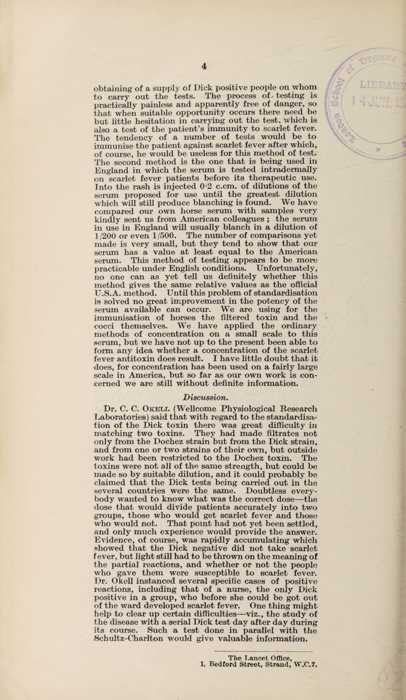 obtaining of a supply of Dick positive people on whom to carry out the tests. The process of - testing is practically painless and apparently free of danger, so that when suitable opportunity occurs there need be but little hesitation in carrying out the test, which is also a test of the patient’s immunity to scarlet fever. The tendency of a number of tests would be to immunise the patient against scarlet fever after which, of course, he would be useless for this method of test. The second method is the one that is being used in England in which the serum is tested intradermally on scarlet fever patients before its therapeutic use. Into the rash is injected 0-2 c.cm. of dilutions of the serum proposed for use until the greatest dilution which will still produce blanching is found. We have compared our own horse serum with samples very kindly sent us from American colleagues ; the serum in use in England will usually blanch in a dilution of 1/200 or even 1/500. The number of comparisons yet made is very small, but they tend to show that our serum has a value at least equal to the American serum. This method of testing appears to be more practicable under English conditions. Unfortunately, no one can as yet tell us definitely whether this method gives the same relative values as the official U.S.A. method. Until this problem of standardisation is solved no great improvement in the potency of the serum available can occur. We are using for the immunisation of horses the filtered toxin and the cocci themselves. We have applied the ordinary methods of concentration on a small scale to this serum, but we have not up to the present been able to form any idea whether a concentration of the scarlet fever antitoxin does result. I have little doubt that it does, for concentration has been used on a fairly large scale in America, but so far as our own work is con¬ cerned we are still without definite information. Discussion. Dr. C. C. Okell (Wellcome Physiological Research Laboratories) said that with regard to the standardisa¬ tion of the Dick toxin there was great difficulty in matching two toxins. They had made filtrates not only from the Dochez strain but from the Dick strain, and from one or two strains of their own, but outside work had been restricted to the Dochez toxin. The toxins were not all of the same strength, but could be made so by suitable dilution, and it could probably be claimed that the Dick tests being carried out in the several countries were the same. Doubtless every¬ body wanted to know what was the correct dose—the dose that would divide patients accurately into two groups, those who would get scarlet fever and those who would not. That point had not yet been settled, and only much experience would provide the answer. Evidence, of course, was rapidly accumulating which showed that the Dick negative did not take scarlet fever, but light still had to be thrown on the meaning of the partial reactions, and whether or not the people who gave them were susceptible to scarlet fever. Dr. Okell instanced several specific cases of positive reactions, including that of a nurse, the only Dick positive in a group, who before she could be got out of the ward developed scarlet fever. One thing might help to clear up certain difficulties—viz., the study of the disease with a serial Dick test day after day during its course. Such a test done in parallel with the Schultz-Charlton would give valuable information. The Lancet Office, 1. Bedford Street, Strand, W.C.2.