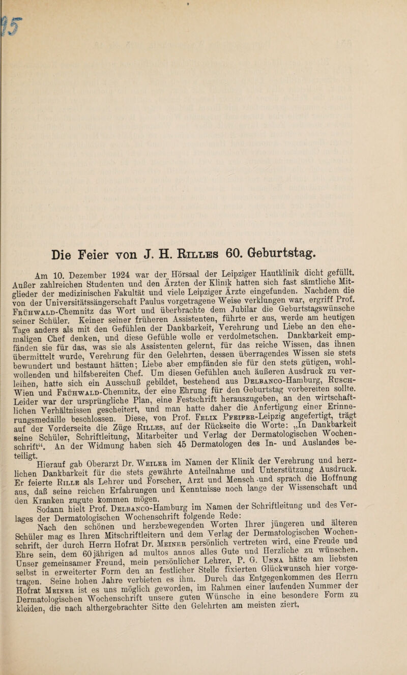 Die Feier von J. H. Rxlles 60. Geburtstag. Am 10. Dezember 1924 war der. Hörsaal der Leipziger Hautklinik dicht gefüllt. Außer zahlreichen Studenten und den Ärzten der Klinik hatten sich fast sämtliche Mit¬ glieder der medizinischen Fakultät und viele Leipziger Ärzte eingefunden. Nachdem die von der Universitätssängerschaft Paulus vorgetragene Weise verklungen war, ergriff Prof. FnÜHWALD-Chemnitz das Wort und überbrachte dem Jubilar die Geburtstagswunsche seiner Schüler. Keiner seiner früheren Assistenten, führte er aus, werde am heutigen Tage anders als mit den Gefühlen der Dankbarkeit, Verehrung und Liebe an den ehe¬ maligen Chef denken, und diese Gefühle wolle er verdolmetschen. Dankbarkeit emp¬ fänden sie für das, was sie als Assistenten gelernt, für das reiche Wissen, das ihnen übermittelt wurde, Verehrung für den Gelehrten, dessen überragendes Wissen sie stets bewundert und bestaunt hätten; Liebe aber empfänden sie für den stets gütigen, wohl¬ wollenden und hilfsbereiten Chef. Um diesen Gefühlen auch äußeren Ausdiuck zu ver¬ leihen, hatte sich ein Ausschuß gebildet, bestehend aus DELBANCO-Hamburg, Rusch- Wien und Frühwald-Chemnitz, der eine Ehrung für den Geburtstag vorbereiten sollte. Leider war der ursprüngliche Plan, eine Festschrift herauszugeben,. an den wirtschaft¬ lichen Verhältnissen gescheitert, und man hatte daher die Anfertigung emer Erinne¬ rungsmedaille beschlossen. Diese, von Prof. Felix Pi-EiFER-Leipzig angefertigt, tragt auf der Vorderseite die Züge Rilles, auf der Rückseite die Worte: „In Dankbarkeit seine Schüler, Schriftleitung, Mitarbeiter und Verlag der Dermatologischen Wochen¬ schrift“. An der Widmung haben sich 45 Dermatologen des In- und Auslandes be- 6' ^ Hierauf gab Oberarzt Dr. Weiler im Namen der Klinik der Verehrung und herz¬ lichen Dankbarkeit für die stets gewährte Anteilnahme und Unterstützung Ausdruck. Er feierte Rille als Lehrer und Forscher, Arzt und Mensch -und sprach die Hoffnung aus, daß seine reichen Erfahrungen und Kenntnisse noch lange der Wissenschaft und den Kranken zugute kommen mögen. , , TT Sodann hielt Prof. DELBANCO-Hamburg im Namen der Schriftleitung und des Ver¬ lages der Dermatologischen Wochenschrift folgende Rede. . Nach den schönen und herzbewegenden Worten Ihrer jüngeren und alteren Sehüler mag es Ihren Mitschriftleitern und dem Verlag der Dermatologischen Wochen¬ schrift, der durch Herrn Hofrat Dr. Meiner persönlich vertreten wird, eine Freude und Ehre sein, dem 60 jährigen ad multos annos alles Gute und Herzliche zu wünschen. Unser gemeinsamer Freund, mein persönlicher Lehrer, P. G. Unna hatte am liebsten selbst in erweiterter Form den an festlicher Stelle fixierten Glückwunsch hier vorge¬ tragen. Seine hohen Jahre verbieten es ihm. Durch das Entgegenkommen des Heim Hofrat Meiner ist es uns möglich geworden, im Rahmen einer laufenden Nummer dei Dermatologischen Wochenschrift unsere guten Wünsche in eine besondere toim zu kleiden, die nach althergebrachter Sitte den Gelehrten am meisten ziert.