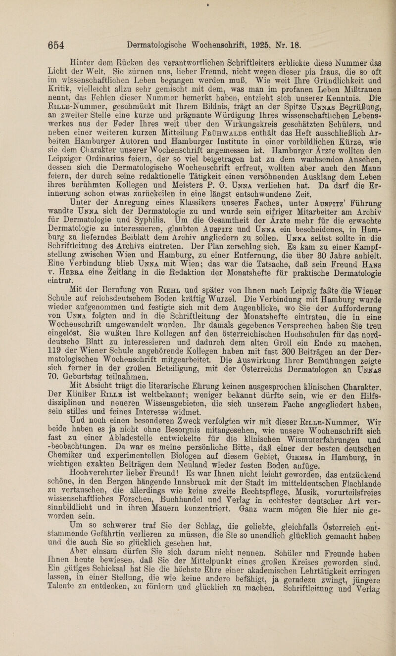 Hinter dem Rücken des verantwortlichen Schriftleiters erblickte diese Nummer das Licht der Welt. Sie zürnen uns, lieber Freund, nicht wegen dieser pia fraus, die so oft im wissenschaftlichen Leben begangen werden muß. Wie weit Ihre Gründlichkeit and Kritik, vielleicht allzu sehr gemischt mit dem, was man im profanen Leben Mißtrauen nennt, das Fehlen dieser Nummer bemerkt haben, entzieht sich unserer Kenntnis. Die RiLLE-Nummer, geschmückt mit Ihrem Bildnis, trägt an der Spitze Unnas Begrüßung, an zweiter Stelle eine kurze und prägnante Würdigung Ihres wissenschaftlichen Lebens¬ werkes aus der Feder Ihres weit über den Wirkungskreis geschätzten Schülers, und neben einer weiteren kurzen Mitteilung Frühwalds enthält das Heft ausschließlich Ar¬ beiten Hamburger Autoren und Hamburger Institute in einer vorbildlichen Kürze, wie sie dem Charakter unserer Wochenschrift angemessen ist. Hamburger Ärzte wollten den Leipziger Ordinarius feiern, der so viel beigetragen hat zu dem wachsenden Ansehen, dessen sich die Dermatologische Wochenschrift erfreut, wollten aber auch den Mann feiern, der durch seine redaktionelle Tätigkeit einen versöhnenden Ausklang dem Leben ihres berühmten Kollegen und Meisters P. G. Unna verliehen hat. Da darf die Er¬ innerung schon etwas zurückeilen in eine längst entschwundene Zeit. Unter der Anregung eines Klassikers unseres Faches, unter Auspitz’ Führung wandte Unna sich der Dermatologie zu und wurde sein eifriger Mitarbeiter am Archiv für Dermatologie und Syphilis. Um die Gesamtheit der Ärzte mehr für die erwachte Dermatologie zu interessieren, glaubten Auspitz und Unna ein bescheidenes, in Ham¬ burg zu lieferndes Beiblatt dem Archiv angliedern zu sollen. Unna selbst sollte in die Schriftleitung des Archivs eintreten. Der Plan zerschlug sich. Es kam zu einer Kampf¬ stellung zwischen Wien und Hamburg, zu einer Entfernung, die über 30 Jahre anhielt. Eine Verbindung blieb Unna mit Wien; das war die Tatsache, daß sein Freund Hans y. Hebra eine Zeitlang in die Redaktion der Monatshefte für praktische Dermatologie eintrat. Mit der Berufung von Riehl und später von Ihnen nach Leipzig faßte die Wiener Schule auf reicksdeutschem Boden kräftig Wurzel. Die Verbindung mit Hamburg wurde wieder aufgenommen und festigte sich mit dem Augenblicke, wo Sie der Aufforderung von Unna folgten und in die Schriftleitung der Monatshefte eintraten, die in eine Wochenschrift umgewandelt wurden. Ihr damals gegebenes Versprechen haben Sie treu eingelöst. Sie wußten Ihre Kollegen auf den österreichischen Hochschulen für das nord¬ deutsche Blatt zu interessieren und dadurch dem alten Groll ein Ende zu machen. 119 der Wiener Schule angehörende Kollegen haben mit fast 300 Beiträgen an der Der¬ matologischen Wochenschrift mitgearbeitet. Die Auswirkung Ihrer Bemühungen zeigte sich ferner in der großen Beteiligung, mit der Österreichs Dermatologen an Unnas 70. Geburtstag teilnah men. Mit Absicht trägt die literarische Ehrung keinen ausgesprochen klinischen Charakter. Der. Kliniker Rille ist weitbekannt; weniger bekannt dürfte sein, wie er den Hilfs¬ disziplinen und neueren Wissensgebieten, die sich unserem Fache angegliedert haben, sein stilles und feines Interesse widmet. Und noch einen besonderen Zweck verfolgten wir mit dieser RiLLE-Nummer. Wir beide haben es ja nicht ohne Besorgnis mitangesehen, wie unsere Wochenschrift sich fast zu einer Abladestelle entwickelte für die klinischen Wismuterfahrungen und -beobachtungen. Da.war es meine persönliche Bitte, daß einer der besten deutschen Chemiker und experimentellen Biologen auf diesem Gebiet, Giemsa in Hamburg, in wuchtigen exakten Beiträgen dem Neuland wieder festen Boden anfüge. Hochverehrter lieber Freund! Es war Ihnen nicht leicht geworden, das entzückend schöne, in den Bergen hängende Innsbruck mit. der Stadt im mitteldeutschen Flachlande zu vertauschen, die allerdings wie keine zweite Rechtspflege, Musik, vorurteilsfreies wissenschaftliches Forschen, Buchhandel und Verlag in echtester deutscher Art ver¬ sinnbildlicht und in ihren Mauern konzentriert. Ganz wrarm mögen Sie hier nie ge¬ worden sein. 6 Um so schwerer traf Sie der Schlag, die geliebte, gleichfalls Österreich ent¬ stammende Gefährtin verlieren zu müssen, die Sie so unendlich glücklich gemacht haben und die auch Sie so glücklich gesehen hat. Aber einsam dürfen Sie. sich darum nicht nennen. Schüler und Freunde haben Ihnen heute bewiesen, daß Sie der Mittelpunkt eines großen Kreises geworden sind. Ein gütiges Schicksal hat Sie die höchste Ehre einer akademischen Lehrtätigkeit erringen lassen, in einer Steilung, die wie keine andere befähigt, ja geradezu zwingt, jüngere Talente zu entdecken, zu fördern und glücklich zu machen. Schriftleitung und Verlag