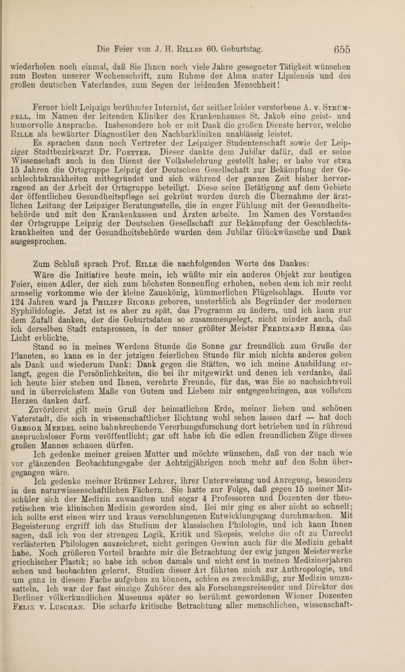 wiederholen noch einmal, daß Sie Ihnen noch viele Jahre gesegneter Tätigkeit wünschen zum Besten unserer Wochenschrift, zum Ruhme der Alma mater Lipsiensis und des großen deutschen Vaterlandes, zum Segen der leidenden Menschheit! Ferner hielt Leipzigs berühmter Internist, der seither leider verstorbene A. v. Strüm¬ pell, im Namen der leitenden Kliniker des Krankenhauses St. Jakob eine geist- und humorvolle Ansprache. Insbesondere hob er mit Dank die großen Dienste hervor, welche Rille als bewährter Diagnostiker den Nachbarkliniken unablässig leistet. Es sprachen dann noch Vertreter der Leipziger Studentenschaft sowie der Leip¬ ziger Stadtbezirksarzt Dr. Poetter. Dieser dankte dem Jubilar dafür, daß er seine AVissenschaft auch in den Dienst der Volksbelehrung gestellt habe; er habe vor etwa 15 Jahren die Ortsgruppe Leipzig der Deutschen Gesellschaft zur Bekämpfung der Ge¬ schlechtskrankheiten mitbegründet und sich während der ganzen Zeit bisher hervor¬ ragend an der Arbeit der Ortsgruppe beteiligt. Diese seine Betätigung auf dem Gebiete der öffentlichen Gesundheitspflege sei gekrönt worden durch die Übernahme der ärzt¬ lichen Leitung der Leipziger Beratungsstelle, die in enger Fühlung mit der Gesundheits¬ behörde und mit den Krankenkassen und Ärzten arbeite. Im Namen des Vorstandes der Ortsgruppe Leipzig der Deutschen Gesellschaft zur Bekämpfung der Geschlechts¬ krankheiten und der Gesundheitsbehörde wurden dem Jubilar Glückwünsche und Dank ausgesprochen. Zum Schluß sprach Prof. Rille die nachfolgenden Worte des Dankes: Wäre die Initiative heute mein, ich wüßte mir ein anderes Objekt zur heutigen Feier, einen Adler, der sich zum höchsten Sonnenflug erhoben, neben dem ich mir recht armselig vorkomme wie der kleine Zaunkönig, kümmerlichen Flügelschlags. Heute vor 124 Jahren ward ja Philipp Ricord geboren, unsterblich als Begründer der modernen Syphilidologie. Jetzt ist es aber zu spät, das Programm zu ändern, und ich kann nur dem Zufall danken, der die Geburtsdaten so zusammengelegt, nicht minder auch, daß ich derselben Stadt entsprossen, in der unser größter Meister Ferdinand Hebra das Licht erblickte. Stand so in meines Werdens Stunde die Sonne gar freundlich zum Gruße der Planeten, so kann es in der jetzigen feierlichen Stunde für mich nichts anderes geben als Dank und wiederum Dank: Dank gegen die Stätten, wo ich meine Ausbildung er¬ langt, gegen die Persönlichkeiten, die bei ihr mitgewirkt und denen ich verdanke, daß ich heute hier stehen und Ihnen, verehrte Freunde, für das, was Sie so nachsichtsvoll und in überreichstem Maße von Gutem und Liebem mir entgegenbringen, aus vollstem Herzen danken darf. Zuvörderst gilt mein Gruß der heimatlichen Erde, meiner lieben und schönen Vaterstadt, die sich in wissenschaftlicher Richtung wohl sehen lassen darf — hat doch Gregor Mendel seine bahnbrechende Vererbungsforschung dort betrieben und in rührend anspruchsloser Form veröffentlicht; gar oft habe ich die edlen freundlichen Züge dieses großen Mannes schauen dürfen. Ich gedenke meiner greisen Mutter und möchte wünschen, daß von der nach wie vor glänzenden Beobachtungsgabe der Achtzigjährigen noch mehr auf den Sohn über¬ gegangen wäre. Ich gedenke meiner Brünner Lehrer, ihrer Unterweisung und Anregung, besonders in den naturwissenschaftlichen Fächern. Sie hatte zur Folge, daß gegen 15 meiner Mit¬ schüler sich der Medizin zuwandten und sogar 4 Professoren und Dozenten der theo¬ retischen wie klinischen Medizin geworden sind. Bei mir ging es aber nicht so schnell; ich sollte erst einen wirr und kraus verschlungenen Entwicklungsgang durchmachen. Mit Begeisterung ergriff ich das Studium der klassischen Philologie, und ich kann Ihnen sagen, daß ich von der strengen Logik, Kritik und Skepsis, welche die oft zu Unrecht verlästerten Philologen auszeichnet, nicht geringen Gewinn auch für die Medizin gehabt habe. Noch größeren Vorteil brachte mir die Betrachtung der ewig jungen Meisterwerke griechischer Plastik; so habe ich schon damals und nicht erst in meinen Medizinerjahren sehen und beobachten gelernt. Studien dieser Art führten mich zur Anthropologie, und um ganz in diesem Fache aufgehen zu können, schien es zweckmäßig, zur Medizin umzu¬ satteln. Ich war der fast einzige Zuhörer des als Forschungsreisender und Direktor des Berliner völkerkundlichen Museums später so berühmt gewordenen Wiener Dozenten Felix v. Luschan. Die scharfe kritische Betrachtung aller menschlichen, Wissenschaft-