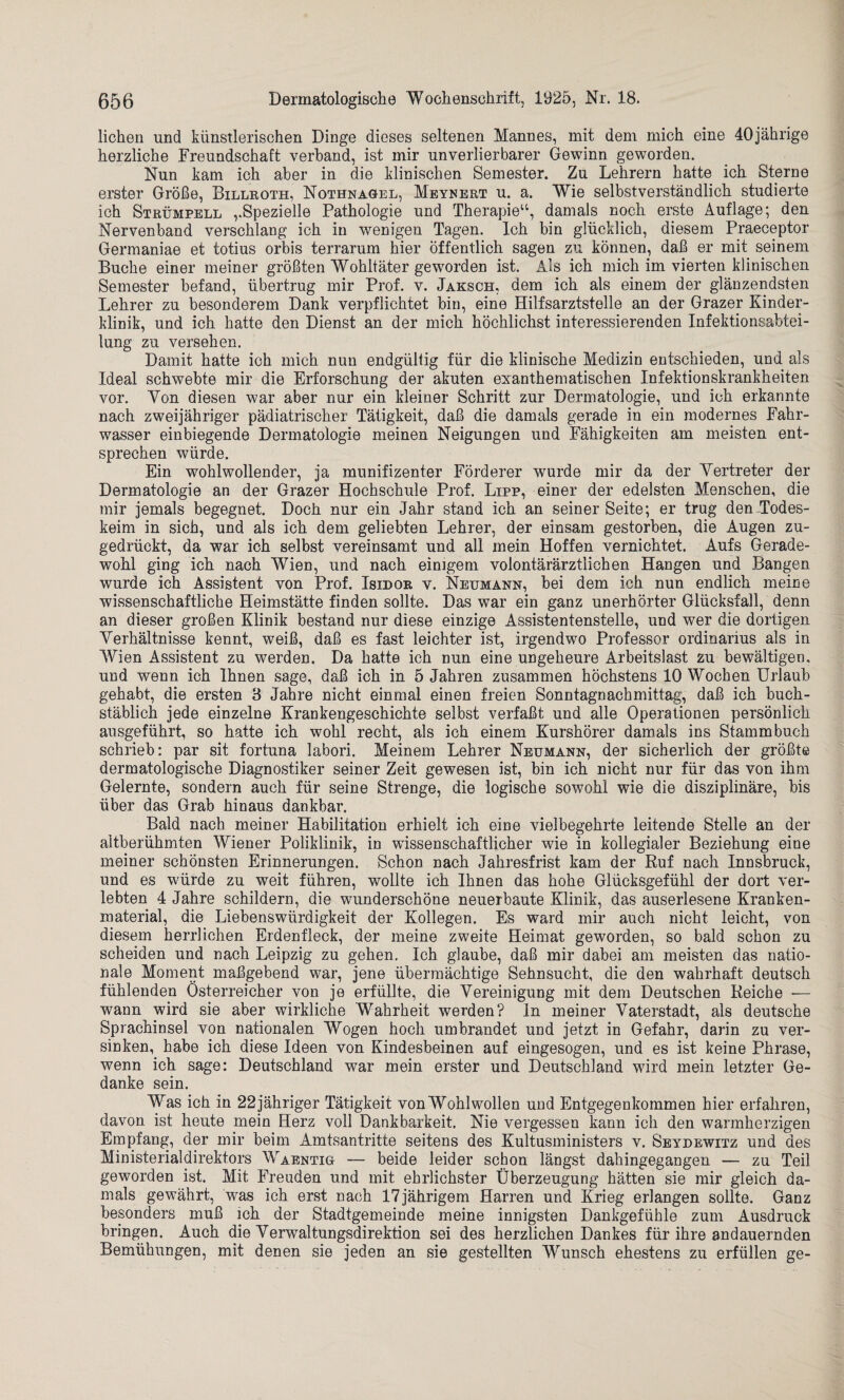 liehen und künstlerischen Dinge dieses seltenen Mannes, mit dem mich eine 40jährige herzliche Freundschaft verband, ist mir unverlierbarer Gewinn geworden. Nun kam ich aber in die klinischen Semester. Zu Lehrern hatte ich Sterne erster Größe, Billroth, Nothnagel, Meynert u. a. Wie selbstverständlich studierte ich Strümpell ,.Spezielle Pathologie und Therapie“, damals noch erste Auflage; den Nervenband verschlang ich in wenigen Tagen. Ich bin glücklich, diesem Praeceptor Germaniae et totius orbis terrarum hier öffentlich sagen zu können, daß er mit seinem Buche einer meiner größten Wohltäter geworden ist. Als ich mich im vierten klinischen Semester befand, übertrug mir Prof. v. Jaksch, dem ich als einem der glänzendsten Lehrer zu besonderem Dank verpflichtet bin, eine Hilfsarztstelle an der Grazer Kinder¬ klinik, und ich hatte den Dienst an der mich höchlichst interessierenden Infektionsabtei¬ lung zu versehen. Damit hatte ich mich nun endgültig für die klinische Medizin entschieden, und als Ideal schwebte mir die Erforschung der akuten exanthematischen Infektionskrankheiten vor. Von diesen war aber nur ein kleiner Schritt zur Dermatologie, und ich erkannte nach zweijähriger pädiatrischer Tätigkeit, daß die damals gerade in ein modernes Fahr¬ wasser einbiegende Dermatologie meinen Neigungen und Fähigkeiten am meisten ent¬ sprechen würde. Ein wohlwollender, ja munifizenter Förderer wurde mir da der Vertreter der Dermatologie an der Grazer Hochschule Prof. Lipp, einer der edelsten Menschen, die mir jemals begegnet. Doch nur ein Jahr stand ich an seiner Seite; er trug den Todes¬ keim in sich, und als ich dem geliebten Lehrer, der einsam gestorben, die Augen zu¬ gedrückt, da war ich selbst vereinsamt und all mein Hoffen vernichtet. Aufs Gerade¬ wohl ging ich nach Wien, und nach einigem volontärärztlichen Hangen und Bangen wurde ich Assistent von Prof. Isidor v. Neumann, bei dem ich nun endlich meine wissenschaftliche Heimstätte finden sollte. Das war ein ganz unerhörter Glücksfall, denn an dieser großen Klinik bestand nur diese einzige Assistentenstelle, und wer die dortigen Verhältnisse kennt, weiß, daß es fast leichter ist, irgendwo Professor Ordinarius als in Wien Assistent zu werden. Da hatte ich nun eine ungeheure Arbeitslast zu bewältigen, und wenn ich Ihnen sage, daß ich in 5 Jahren zusammen höchstens 10 Wochen Urlaub gehabt, die ersten 3 Jahre nicht einmal einen freien Sonntagnachmittag, daß ich buch¬ stäblich jede einzelne Krankengeschichte selbst verfaßt und alle Operationen persönlich ausgeführt, so hatte ich wohl recht, als ich einem Kurshörer damals ins Stammbuch schrieb: par sit fortuna labori. Meinem Lehrer Neumann, der sicherlich der größte dermatologische Diagnostiker seiner Zeit gewesen ist, bin ich nicht nur für das von ihm Gelernte, sondern auch für seine Strenge, die logische sowohl wie die disziplinäre, bis über das Grab hinaus dankbar. Bald nach meiner Habilitation erhielt ich eine vielbegehrte leitende Stelle an der altberühmten Wiener Poliklinik, in wissenschaftlicher wie in kollegialer Beziehung eine meiner schönsten Erinnerungen. Schon nach Jahresfrist kam der Ruf nach Innsbruck, und es würde zu weit führen, wollte ich Ihnen das hohe Glücksgefühl der dort ver¬ lebten 4 Jahre schildern, die wunderschöne neuerbaute Klinik, das auserlesene Kranken¬ material, die Liebenswürdigkeit der Kollegen. Es ward mir auch nicht leicht, von diesem herrlichen Erdenfleck, der meine zweite Heimat geworden, so bald schon zu scheiden und nach Leipzig zu gehen. Ich glaube, daß mir dabei am meisten das natio¬ nale Moment maßgebend war, jene übermächtige Sehnsucht, die den wahrhaft deutsch fühlenden Österreicher von je erfüllte, die Vereinigung mit dem Deutschen Reiche •— wann wird sie aber wirkliche Wahrheit werden? In meiner Vaterstadt, als deutsche Sprachinsel von nationalen Wogen hoch umbrandet und jetzt in Gefahr, darin zu ver¬ sinken, habe ich diese Ideen von Kindesbeinen auf eingesogen, und es ist keine Phrase, wenn ich sage: Deutschland war mein erster und Deutschland wird mein letzter Ge¬ danke sein. Was ich in 22jähriger Tätigkeit von Wohlwollen und Entgegenkommen hier erfahren, davon ist heute mein Herz voll Dankbarkeit. Nie vergessen kann ich den warmherzigen Empfang, der mir beim Amtsantritte seitens des Kultusministers v. Seydewitz und des Ministerialdirektors Waentig — beide leider schon längst dahingegangen — zu Teil geworden ist. Mit Freuden und mit ehrlichster Überzeugung hätten sie mir gleich da¬ mals gewährt, was ich erst nach 17jährigem Harren und Krieg erlangen sollte. Ganz besonders muß ich der Stadtgemeinde meine innigsten Dankgefühle zum Ausdruck bringen. Auch die Verwaltungsdirektion sei des herzlichen Dankes für ihre andauernden Bemühungen, mit denen sie jeden an sie gestellten Wunsch ehestens zu erfüllen ge-
